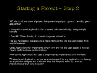 Starting a Project – Step 2 XCode provides several project templates to get you up and  develop your application - Navigation-based Application: that presents data hierarchically, using multiple screens - OpenGL ES Application: to present images or animation. Tab Bar Application: that presents a radio interface that lets the user choose from several screens Utility Application: that implements a main view and lets the user access a flip-side view to perform simple customizations.  View-based Application: that uses a single view to implement its user interface. Window-based Application: serves as a starting point for any application, containing an application delegate and a window. Use this template when you want to implement your own view hierarchy. 