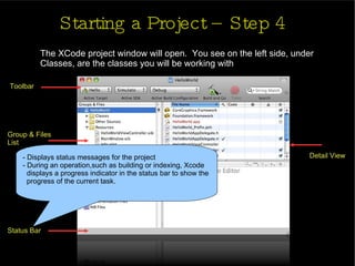 Starting a Project – Step 4 The XCode project window will open.  You see on the left side, under Classes, are the classes you will be working with Toolbar Group & Files  List Status Bar Detail View - Displays status messages for the project - During an operation,such as building or indexing, Xcode  displays a progress indicator in the status bar to show the  progress of the current task.  