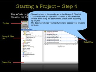 Starting a Project – Step 4 The XCode project window will open.  You see on the left side, under Classes, are the classes you will be working with Toolbar Group & Files  List Status Bar Detail View - Shows the item or items selected in the Groups & Files list -  You can browse your project’s contents in the detail view,  search them using the search field, or sort them according  to column - The detail view helps you rapidly find and access your project’s  contents. 