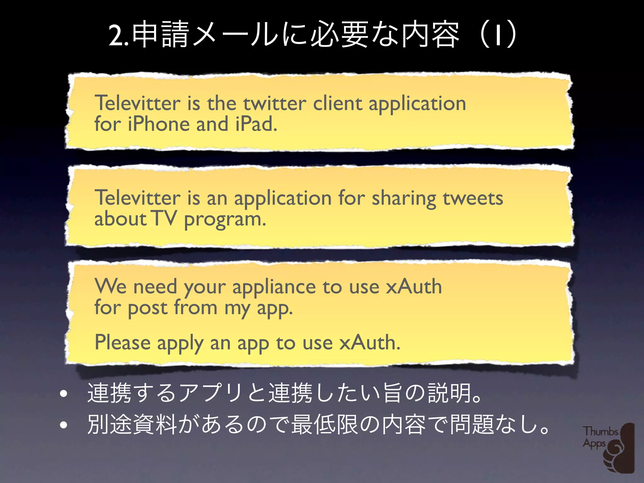2.                                            1

    Televitter is the twitter client application
    for iPhone and iPad.


    Televitter is an application for sharing tweets
    about TV program.


    We need your appliance to use xAuth
    for post from my app.
    Please apply an app to use xAuth.

•
•
 