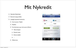 Mit Nykredit
                               •   Nykredits Mobile Bank

                               •   Ekstremt hurtigt udviklet

                               •   Udvalgte benyttede frameworks:

                                   •   Core Location / MapKit

                                   •   MediaKit

                                   •   Core Animation og en del custom UIView’s

                                       •   Valuta beregner

                                       •   Pinkode husker

                                       •   Diverse tabeller

                                       •   ...

                                   •   Webservices




onsdag den 7. september 2011
 