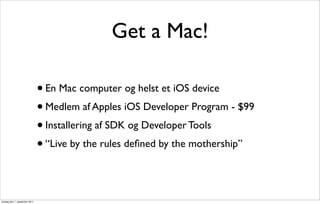 Get a Mac!

                               • En Mac computer og helst et iOS device
                               • Medlem af Apples iOS Developer Program - $99
                               • Installering af SDK og Developer Tools
                               • “Live by the rules deﬁned by the mothership”




onsdag den 7. september 2011
 