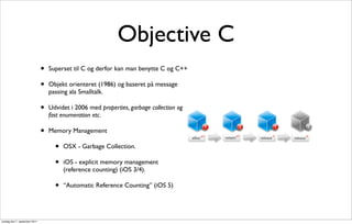 Objective C
                               •   Superset til C og derfor kan man benytte C og C++

                               •   Objekt orienteret (1986) og baseret på message
                                   passing ala Smalltalk.

                               •   Udvidet i 2006 med properties, garbage collection og
                                   fast enumeration etc.

                               •   Memory Management

                                     •   OSX - Garbage Collection.

                                     •   iOS - explicit memory management
                                         (reference counting) (iOS 3/4).

                                     •   “Automatic Reference Counting” (iOS 5)




onsdag den 7. september 2011
 