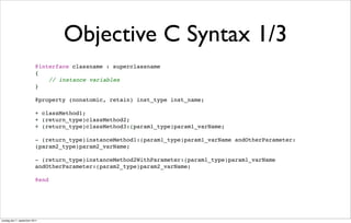 Objective C Syntax 1/3
                          @interface classname : superclassname
                          {
                              // instance variables
                          }

                          @property (nonatomic, retain) inst_type inst_name;

                          + classMethod1;
                          + (return_type)classMethod2;
                          + (return_type)classMethod3:(param1_type)param1_varName;

                          - (return_type)instanceMethod1:(param1_type)param1_varName andOtherParameter:
                          (param2_type)param2_varName;

                          - (return_type)instanceMethod2WithParameter:(param1_type)param1_varName
                          andOtherParameter:(param2_type)param2_varName;

                          @end




onsdag den 7. september 2011
 