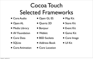 Cocoa Touch
                                      Selected Frameworks
                               • Core Audio       • Open GL ES      • Map Kit
                               • Open AL          • Quartz 2D       • Store Kit
                               • Media Library    • Bonjour         • Event Kit
                               • AV Foundation    • Webkit          • Game Kit
                               • Core Data        • BSD Sockets     • Core Image
                               • SQLite           • Address Book    • UI Kit
                               • Core Animation   • Core Location
onsdag den 7. september 2011
 