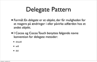 Delegate Pattern
                               • Formål: En delegate er et objekt, der får muligheden for
                                 at reagere på ændringer i eller påvirke adfærden hos et
                                 andet objekt.
                               • I Cocoa og Cocoa Touch benyttes følgende navne
                                 konvention for delegate metoder:
                                •   should

                                •   will

                                •   did



onsdag den 7. september 2011
 