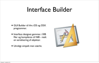 Interface Builder

                               • GUI Builder til hhv. iOS og OSX
                                 programmer.

                               • Interface designet gemmes i XIB
                                 ﬁler og kompileres til NIB - realt
                                 en serialisering af objekter.

                               • Utroligt simpelt men stærkt.


onsdag den 7. september 2011
 