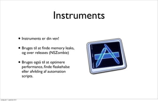 Instruments

                               • Instruments er din ven!
                               • Bruges til at ﬁnde memory leaks,
                                 og over releases (NSZombie)

                               • Bruges også til at optimere
                                 performance, ﬁnde ﬂaskehalse
                                 eller afvikling af automation
                                 scripts.




onsdag den 7. september 2011
 