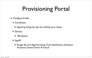 Provisioning Portal
                               • Conﬁgure Proﬁle
                                • Certiﬁcates
                                  • Signering af App før den kan afvikles på et device
                                • Devices
                                  • 100 devices
                                • AppID
                                  • Bruges bla. til In App Purchases, Push Notiﬁcation, Hardware
                                     Accessory, Game Center & iCloud



onsdag den 7. september 2011
 
