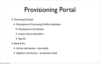 Provisioning Portal
                               • Download & Install
                                 • Development Provisioning Proﬁle indeholder:
                                   • Development Certiﬁcates
                                   • Unique Device Identiﬁers
                                   • App ID.
                               • Build & Go
                                 • Ad hoc distribution - beta builds
                                 • AppStore distribution - production builds

onsdag den 7. september 2011
 