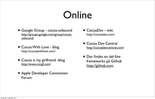 Online
                               • Google Group - cocoa-unbound
                                 http://groups.google.com/group/cocoa-
                                                                         • CocoaDev - wiki
                                                                           http://cocoadev.com/
                                 unbound/

                                                                         • Cocoa Dev Central
                               • Cocoa With Love - blog
                                 http://cocoawithlove.com/
                                                                           http://cocoadevcentral.com/


                                                                         • Der ﬁndes en del ﬁne
                               • Cocoa is my girlfriend -blog
                                 http://www.cimgf.com/
                                                                           frameworks på Github
                                                                           http://github.com

                               • Apple Developer Connection
                                 Forum




onsdag den 7. september 2011
 