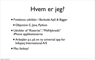 Hvem er jeg?
                               • Freelance udvikler i Barkode ApS & Bigger
                                • Objective C, Java, Python
                               • Udvikler af “Risteriet”, “MitNykredit”
                                iPhone applikationerne
                                •   Arbejder p.t. på en ny universal app for
                                    Infopaq International A/S
                               • Mac fanboy!
onsdag den 7. september 2011
 