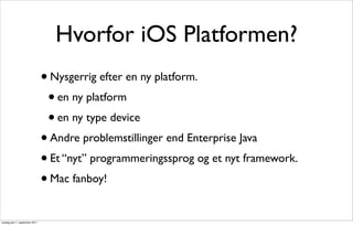 Hvorfor iOS Platformen?
                               • Nysgerrig efter en ny platform.
                                 • en ny platform
                                 • en ny type device
                               • Andre problemstillinger end Enterprise Java
                               • Et “nyt” programmeringssprog og et nyt framework.
                               • Mac fanboy!


onsdag den 7. september 2011
 