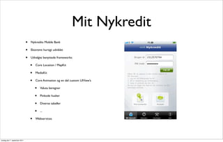 Mit Nykredit
                               •   Nykredits Mobile Bank

                               •   Ekstremt hurtigt udviklet

                               •   Udvalgte benyttede frameworks:

                                   •   Core Location / MapKit

                                   •   MediaKit

                                   •   Core Animation og en del custom UIView’s

                                       •   Valuta beregner

                                       •   Pinkode husker

                                       •   Diverse tabeller

                                       •   ...

                                   •   Webservices




onsdag den 7. september 2011
 