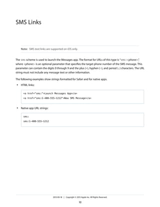 SMS Links

Note: SMS text links are supported on iOS only.

The sms scheme is used to launch the Messages app. The format for URLs of this type is “sms:<phone> ”
,
where <phone> is an optional parameter that specifies the target phone number of the SMS message. This
parameter can contain the digits 0 through 9 and the plus (+), hyphen (-), and period (.) characters. The URL
string must not include any message text or other information.
The following examples show strings formatted for Safari and for native apps.
●

HTML links:
<a href="sms:">Launch Messages App</a>
<a href="sms:1-408-555-1212">New SMS Message</a>

●

Native app URL strings:
sms:
sms:1-408-555-1212

2013-09-18 | Copyright © 2013 Apple Inc. All Rights Reserved.

10

 
