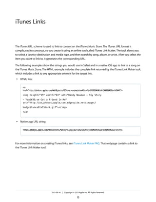 iTunes Links

The iTunes URL scheme is used to link to content on the iTunes Music Store. The iTunes URL format is
complicated to construct, so you create it using an online tool called iTunes Link Maker. The tool allows you
to select a country destination and media type, and then search by song, album, or artist. After you select the
item you want to link to, it generates the corresponding URL.
The following examples show the strings you would use in Safari and in a native iOS app to link to a song on
the iTunes Music Store. The HTML example includes the complete link returned by the iTunes Link Maker tool,
which includes a link to any appropriate artwork for the target link.
●

HTML link:
<a
href="http://phobos.apple.com/WebObjects/MZStore.woa/wa/viewAlbum?i=156093464&id=156093462&s=143441">
<img height="15" width="61" alt="Randy Newman - Toy Story
- You've Got a Friend In Me"
src="http://ax.phobos.apple.com.edgesuite.net/images/
badgeitunes61x15dark.gif"></img>
</a>

●

Native app URL string:
http://phobos.apple.com/WebObjects/MZStore.woa/wa/viewAlbum?i=156093464&id=156093462&s=143441

For more information on creating iTunes links, see iTunes Link Maker FAQ. That webpage contains a link to
the iTunes Link Maker tool.

2013-09-18 | Copyright © 2013 Apple Inc. All Rights Reserved.

13

 