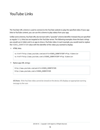 YouTube Links

The YouTube URL scheme is used to connect to the YouTube website to play the specified video. If your app
links to YouTube content, you can use this scheme to play videos from your app.
Unlike some schemes, YouTube URLs do not start with a “youtube” scheme identifier. Instead, they are specified
as regular http links but are targeted at the YouTube server. The following examples show the basic strings
you would use in Safari and in an app to show a YouTube video. In each example, you would need to replace
the VIDEO_IDENTIFIER value with the identifier of the video you wanted to display:
●

HTML links:
<a href="http://www.youtube.com/watch?v=VIDEO_IDENTIFIER">Play Video</a>
<a href="http://www.youtube.com/v/VIDEO_IDENTIFIER">Play Video</a>

●

Native app URL strings:
http://www.youtube.com/watch?v=VIDEO_IDENTIFIER
http://www.youtube.com/v/VIDEO_IDENTIFIER

iOS Note: If the YouTube video cannot be viewed on the device, iOS displays an appropriate warning
message to the user.

2013-09-18 | Copyright © 2013 Apple Inc. All Rights Reserved.

14

 
