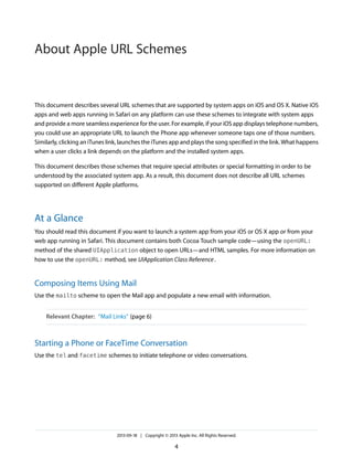 About Apple URL Schemes

This document describes several URL schemes that are supported by system apps on iOS and OS X. Native iOS
apps and web apps running in Safari on any platform can use these schemes to integrate with system apps
and provide a more seamless experience for the user. For example, if your iOS app displays telephone numbers,
you could use an appropriate URL to launch the Phone app whenever someone taps one of those numbers.
Similarly, clicking an iTunes link, launches the iTunes app and plays the song specified in the link. What happens
when a user clicks a link depends on the platform and the installed system apps.
This document describes those schemes that require special attributes or special formatting in order to be
understood by the associated system app. As a result, this document does not describe all URL schemes
supported on different Apple platforms.

At a Glance
You should read this document if you want to launch a system app from your iOS or OS X app or from your
web app running in Safari. This document contains both Cocoa Touch sample code—using the openURL:
method of the shared UIApplication object to open URLs—and HTML samples. For more information on
how to use the openURL: method, see UIApplication Class Reference .

Composing Items Using Mail
Use the mailto scheme to open the Mail app and populate a new email with information.
Relevant Chapter: “Mail Links” (page 6)

Starting a Phone or FaceTime Conversation
Use the tel and facetime schemes to initiate telephone or video conversations.

2013-09-18 | Copyright © 2013 Apple Inc. All Rights Reserved.

4

 