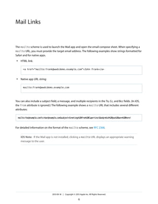 Mail Links

The mailto scheme is used to launch the Mail app and open the email compose sheet. When specifying a
mailto URL, you must provide the target email address. The following examples show strings formatted for
Safari and for native apps.
●

HTML link:
<a href="mailto:frank@wwdcdemo.example.com">John Frank</a>

●

Native app URL string:
mailto:frank@wwdcdemo.example.com

You can also include a subject field, a message, and multiple recipients in the To, Cc, and Bcc fields. (In iOS,
the from attribute is ignored.) The following example shows a mailto URL that includes several different
attributes:
mailto:foo@example.com?cc=bar@example.com&subject=Greetings%20from%20Cupertino!&body=Wish%20you%20were%20here!

For detailed information on the format of the mailto scheme, see RFC 2368.
iOS Note: If the Mail app is not installed, clicking a mailto URL displays an appropriate warning
message to the user.

2013-09-18 | Copyright © 2013 Apple Inc. All Rights Reserved.

6

 