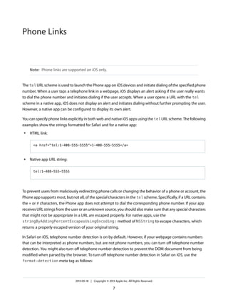 Phone Links

Note: Phone links are supported on iOS only.

The tel URL scheme is used to launch the Phone app on iOS devices and initiate dialing of the specified phone
number. When a user taps a telephone link in a webpage, iOS displays an alert asking if the user really wants
to dial the phone number and initiates dialing if the user accepts. When a user opens a URL with the tel
scheme in a native app, iOS does not display an alert and initiates dialing without further prompting the user.
However, a native app can be configured to display its own alert.
You can specify phone links explicitly in both web and native iOS apps using the tel URL scheme. The following
examples show the strings formatted for Safari and for a native app:
●

HTML link:
<a href="tel:1-408-555-5555">1-408-555-5555</a>

●

Native app URL string:
tel:1-408-555-5555

To prevent users from maliciously redirecting phone calls or changing the behavior of a phone or account, the
Phone app supports most, but not all, of the special characters in the tel scheme. Specifically, if a URL contains
the * or # characters, the Phone app does not attempt to dial the corresponding phone number. If your app
receives URL strings from the user or an unknown source, you should also make sure that any special characters
that might not be appropriate in a URL are escaped properly. For native apps, use the
stringByAddingPercentEscapesUsingEncoding: method of NSString to escape characters, which
returns a properly escaped version of your original string.
In Safari on iOS, telephone number detection is on by default. However, if your webpage contains numbers
that can be interpreted as phone numbers, but are not phone numbers, you can turn off telephone number
detection. You might also turn off telephone number detection to prevent the DOM document from being
modified when parsed by the browser. To turn off telephone number detection in Safari on iOS, use the
format-detection meta tag as follows:

2013-09-18 | Copyright © 2013 Apple Inc. All Rights Reserved.

7

 
