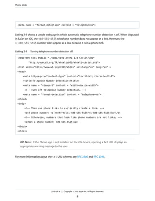 Phone Links

<meta name = "format-detection" content = "telephone=no">

Listing 2-1 shows a simple webpage in which automatic telephone number detection is off. When displayed
in Safari on iOS, the 408-555-5555 telephone number does not appear as a link. However, the
1-408-555-5555 number does appear as a link because it is in a phone link.
Listing 2-1

Turning telephone number detection off

<!DOCTYPE html PUBLIC "-//W3C//DTD XHTML 1.0 Strict//EN"
"http://www.w3.org/TR/xhtml1/DTD/xhtml1-strict.dtd">
<html xmlns="http://www.w3.org/1999/xhtml" xml:lang="en" lang="en" >
<head>
<meta http-equiv="content-type" content="text/html; charset=utf-8">
<title>Telephone Number Detection</title>
<meta name = "viewport" content = "width=device-width">
<!-- Turn off telephone number detection. -->
<meta name = "format-detection" content = "telephone=no">
</head>
<body>
<!-- Then use phone links to explicitly create a link. -->
<p>A phone number: <a href="tel:1-408-555-5555">1-408-555-5555</a></p>
<!-- Otherwise, numbers that look like phone numbers are not links. -->
<p>Not a phone number: 408-555-5555</p>
</body>
</html>

iOS Note: If the Phone app is not installed on the iOS device, opening a tel URL displays an
appropriate warning message to the user.

For more information about the tel URL scheme, see RFC 2806 and RFC 2396.

2013-09-18 | Copyright © 2013 Apple Inc. All Rights Reserved.

8

 