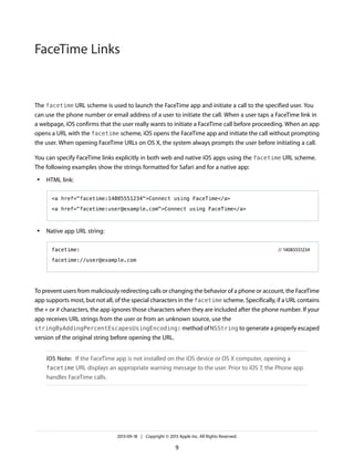 FaceTime Links

The facetime URL scheme is used to launch the FaceTime app and initiate a call to the specified user. You
can use the phone number or email address of a user to initiate the call. When a user taps a FaceTime link in
a webpage, iOS confirms that the user really wants to initiate a FaceTime call before proceeding. When an app
opens a URL with the facetime scheme, iOS opens the FaceTime app and initiate the call without prompting
the user. When opening FaceTime URLs on OS X, the system always prompts the user before initiating a call.
You can specify FaceTime links explicitly in both web and native iOS apps using the facetime URL scheme.
The following examples show the strings formatted for Safari and for a native app:
●

HTML link:
<a href="facetime:14085551234">Connect using FaceTime</a>
<a href="facetime:user@example.com">Connect using FaceTime</a>

●

Native app URL string:
facetime:

// 14085551234

facetime://user@example.com

To prevent users from maliciously redirecting calls or changing the behavior of a phone or account, the FaceTime
app supports most, but not all, of the special characters in the facetime scheme. Specifically, if a URL contains
the * or # characters, the app ignores those characters when they are included after the phone number. If your
app receives URL strings from the user or from an unknown source, use the
stringByAddingPercentEscapesUsingEncoding: method of NSString to generate a properly escaped
version of the original string before opening the URL.
iOS Note: If the FaceTime app is not installed on the iOS device or OS X computer, opening a
facetime URL displays an appropriate warning message to the user. Prior to iOS 7, the Phone app
handles FaceTime calls.

2013-09-18 | Copyright © 2013 Apple Inc. All Rights Reserved.

9

 