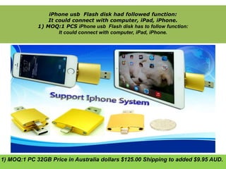 iPhone usb Flash disk had followed function: 
It could connect with computer, iPad, iPhone. 
1) MOQ:1 PCS iPhone usb Flash disk has to follow function: 
It could connect with computer, iPad, iPhone. 
1) MOQ:1 PC 32GB Price in Australia dollars $125.00 Shipping to added $9.95 AUD. 
 