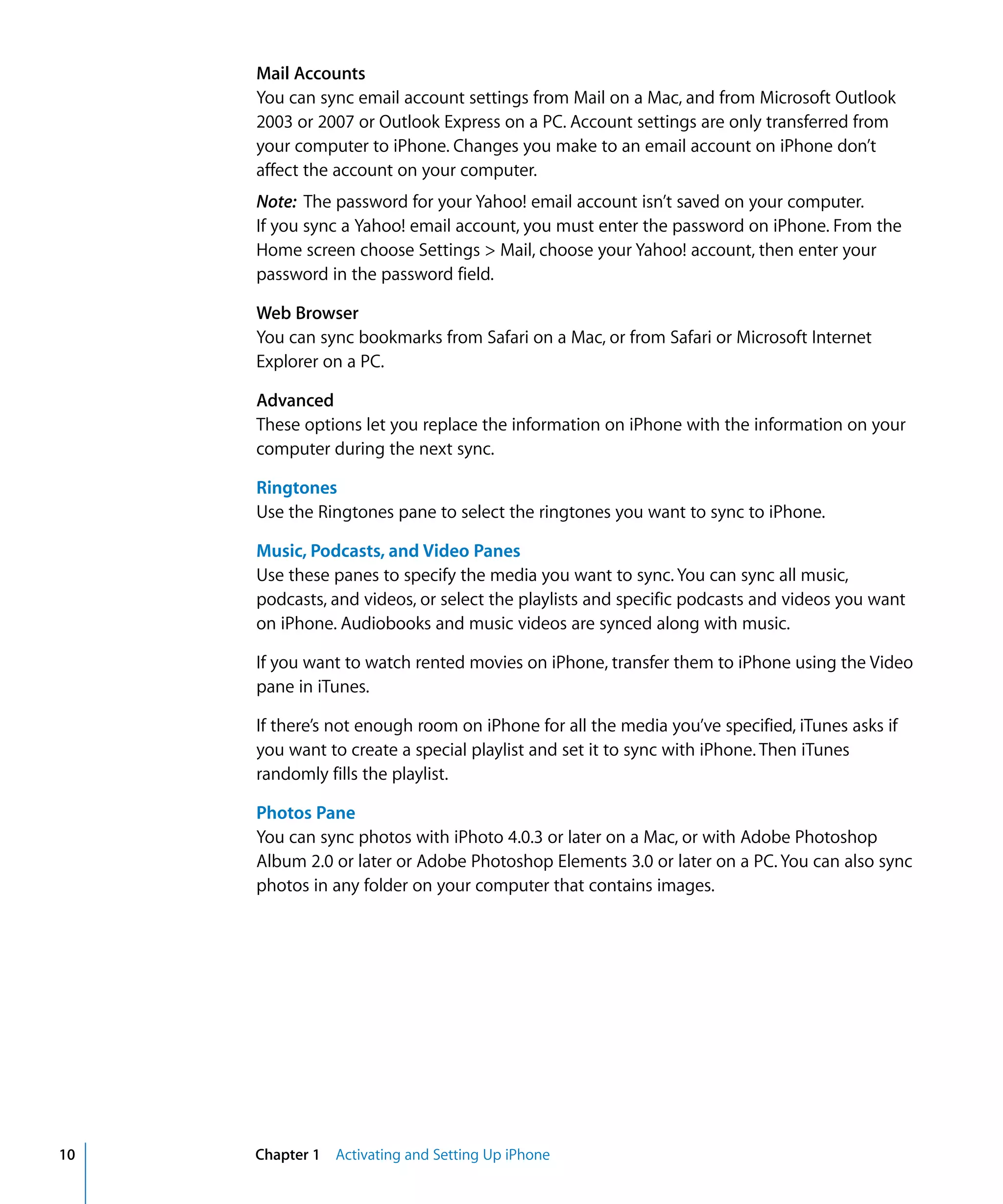 Chapter 1 Activating and Setting Up iPhone10
Mail Accounts
You can sync email account settings from Mail on a Mac, and from Microsoft Outlook 

2003 or 2007 or Outlook Express on a PC. Account settings are only transferred from 

your computer to iPhone. Changes you make to an email account on iPhone don’t 

affect the account on your computer.

Note: The password for your Yahoo! email account isn’t saved on your computer.

If you sync a Yahoo! email account, you must enter the password on iPhone. From the 

Home screen choose Settings > Mail, choose your Yahoo! account, then enter your 

password in the password field.

Web Browser
You can sync bookmarks from Safari on a Mac, or from Safari or Microsoft Internet
Explorer on a PC.
Advanced
These options let you replace the information on iPhone with the information on your
computer during the next sync.
Ringtones
Use the Ringtones pane to select the ringtones you want to sync to iPhone.
Music, Podcasts, and Video Panes
Use these panes to specify the media you want to sync. You can sync all music,
podcasts, and videos, or select the playlists and specific podcasts and videos you want
on iPhone. Audiobooks and music videos are synced along with music.
If you want to watch rented movies on iPhone, transfer them to iPhone using the Video
pane in iTunes.
If there’s not enough room on iPhone for all the media you’ve specified, iTunes asks if
you want to create a special playlist and set it to sync with iPhone. Then iTunes
randomly fills the playlist.
Photos Pane
You can sync photos with iPhoto 4.0.3 or later on a Mac, or with Adobe Photoshop
Album 2.0 or later or Adobe Photoshop Elements 3.0 or later on a PC. You can also sync
photos in any folder on your computer that contains images.
 