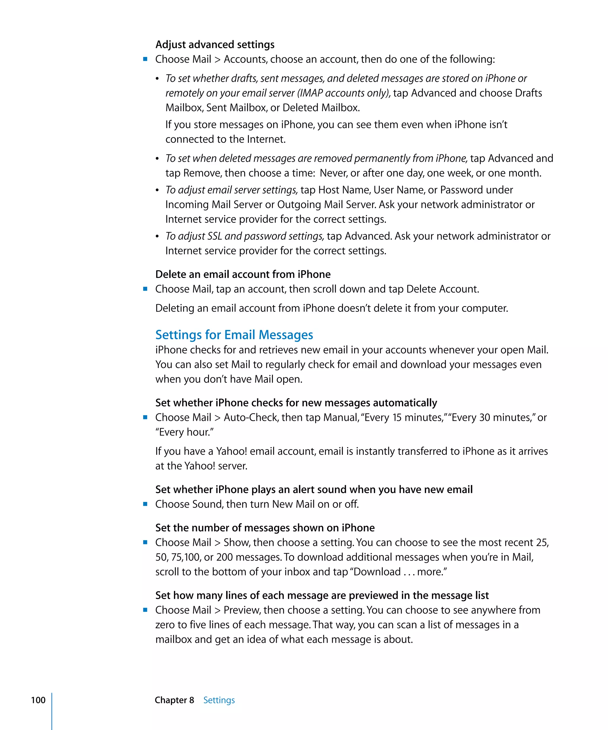 Chapter 8 Settings100
Adjust advanced settings
m	 Choose Mail > Accounts, choose an account, then do one of the following:
Â	 To set whether drafts, sent messages, and deleted messages are stored on iPhone or
remotely on your email server (IMAP accounts only), tap Advanced and choose Drafts
Mailbox, Sent Mailbox, or Deleted Mailbox.
If you store messages on iPhone, you can see them even when iPhone isn’t
connected to the Internet.
Â	 To set when deleted messages are removed permanently from iPhone, tap Advanced and
tap Remove, then choose a time: Never, or after one day, one week, or one month.
Â	 To adjust email server settings, tap Host Name, User Name, or Password under
Incoming Mail Server or Outgoing Mail Server. Ask your network administrator or
Internet service provider for the correct settings.
Â	 To adjust SSL and password settings, tap Advanced. Ask your network administrator or
Internet service provider for the correct settings.
Delete an email account from iPhone
m	 Choose Mail, tap an account, then scroll down and tap Delete Account.
Deleting an email account from iPhone doesn’t delete it from your computer.
Settings for Email Messages
iPhone checks for and retrieves new email in your accounts whenever your open Mail.
You can also set Mail to regularly check for email and download your messages even
when you don’t have Mail open.
Set whether iPhone checks for new messages automatically
m	 Choose Mail > Auto-Check, then tap Manual,“Every 15 minutes,”“Every 30 minutes,”or
“Every hour.”
If you have a Yahoo! email account, email is instantly transferred to iPhone as it arrives
at the Yahoo! server.
Set whether iPhone plays an alert sound when you have new email
m	 Choose Sound, then turn New Mail on or off.
Set the number of messages shown on iPhone
m	 Choose Mail > Show, then choose a setting. You can choose to see the most recent 25,
50, 75,100, or 200 messages. To download additional messages when you’re in Mail,
scroll to the bottom of your inbox and tap“Download . . . more.”
Set how many lines of each message are previewed in the message list
m	 Choose Mail > Preview, then choose a setting. You can choose to see anywhere from
zero to five lines of each message. That way, you can scan a list of messages in a
mailbox and get an idea of what each message is about.
 