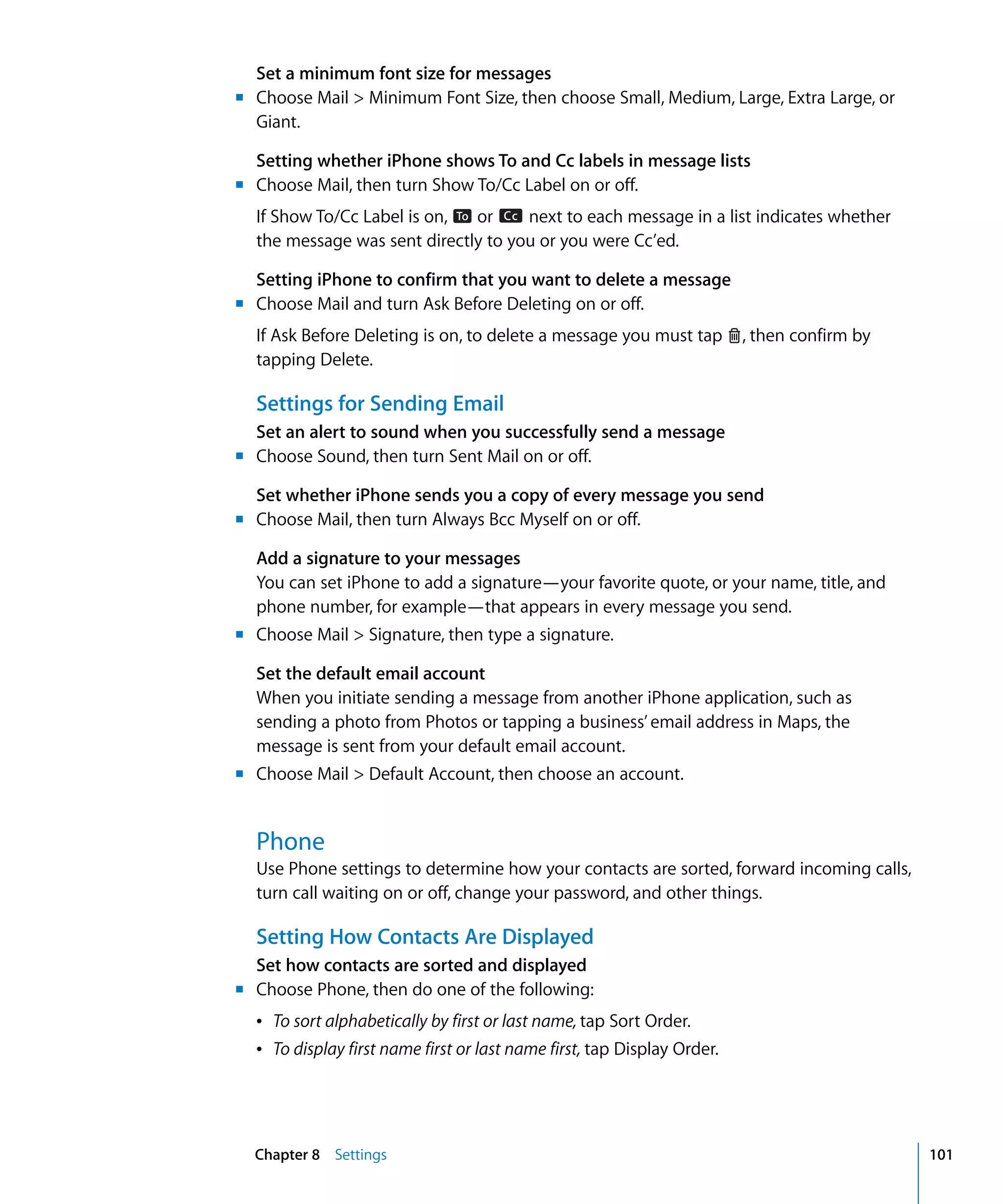 Chapter 8 Settings 101
Set a minimum font size for messages
	 Choose Mail > Minimum Font Size, then choose Small, Medium, Large, Extra Large, or
Giant.
Setting whether iPhone shows To and Cc labels in message lists
	 Choose Mail, then turn Show To/Cc Label on or off.
If Show To/Cc Label is on, To or Cc next to each message in a list indicates whether
the message was sent directly to you or you were Cc’ed.
Setting iPhone to confirm that you want to delete a message
	 Choose Mail and turn Ask Before Deleting on or off.
tapping Delete.
Settings for Sending Email
Set an alert to sound when you successfully send a message
	 Choose Sound, then turn Sent Mail on or off.
Set whether iPhone sends you a copy of every message you send
	 Choose Mail, then turn Always Bcc Myself on or off.
Add a signature to your messages
You can set iPhone to add a signature—your favorite quote, or your name, title, and
phone number, for example—that appears in every message you send.
	 Choose Mail > Signature, then type a signature.
Set the default email account
When you initiate sending a message from another iPhone application, such as 

sending a photo from Photos or tapping a business’ email address in Maps, the 

message is sent from your default email account.

	 Choose Mail > Default Account, then choose an account.
If Ask Before Deleting is on, to delete a message you must tap , then confirm by
m
m
m
m
m
m
m
m
Phone
Use Phone settings to determine how your contacts are sorted, forward incoming calls,
turn call waiting on or off, change your password, and other things.
Setting How Contacts Are Displayed
Set how contacts are sorted and displayed
	 Choose Phone, then do one of the following:
Â To sort alphabetically by first or last name, tap Sort Order.
Â To display first name first or last name first, tap Display Order.
 