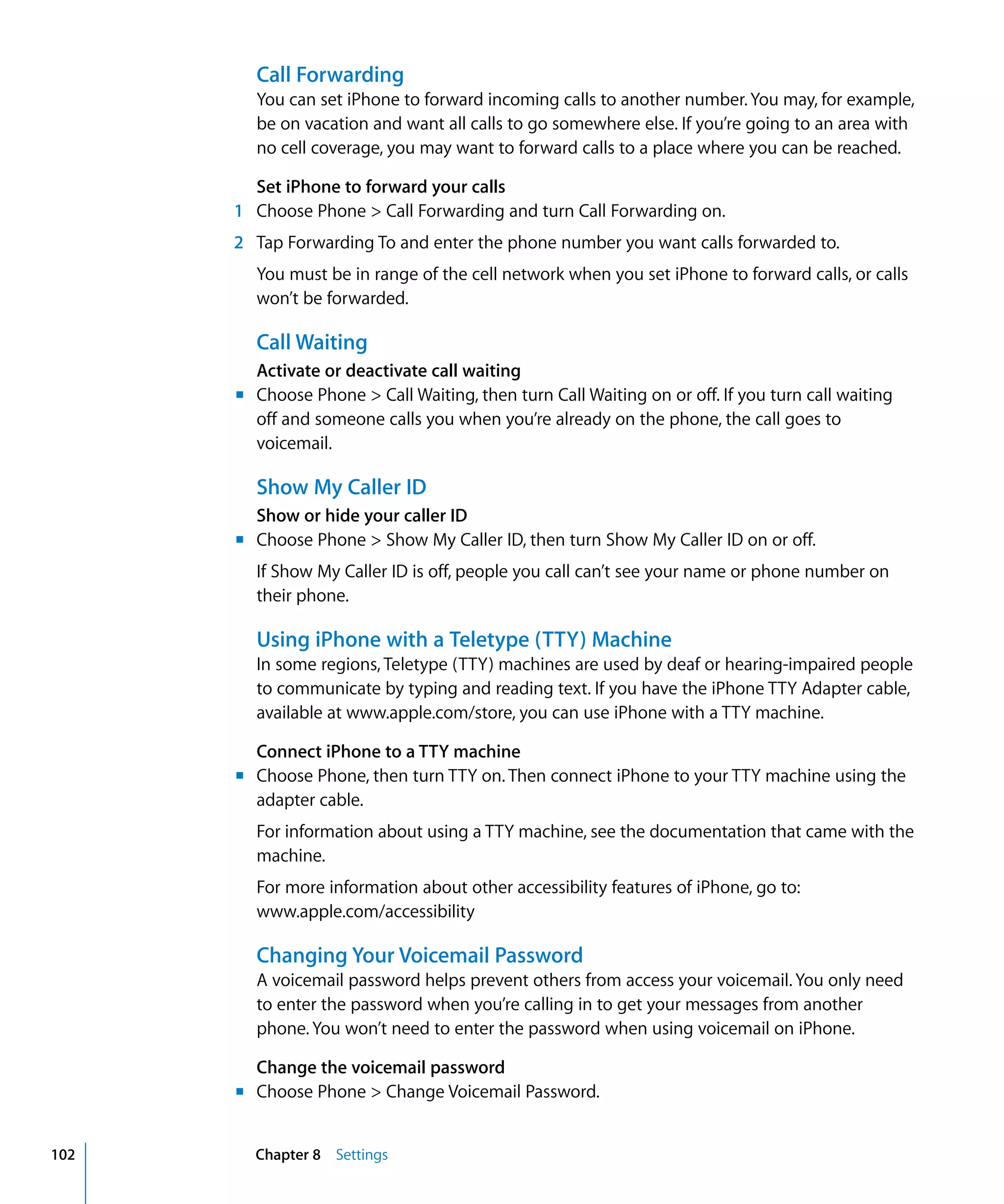 m	
m	
m	
m	
Chapter 8 Settings102
Call Forwarding
You can set iPhone to forward incoming calls to another number.You may, for example,
be on vacation and want all calls to go somewhere else. If you’re going to an area with
no cell coverage, you may want to forward calls to a place where you can be reached.
Set iPhone to forward your calls
1 Choose Phone > Call Forwarding and turn Call Forwarding on.
2	 Tap Forwarding To and enter the phone number you want calls forwarded to.
You must be in range of the cell network when you set iPhone to forward calls, or calls
won’t be forwarded.
Call Waiting
Activate or deactivate call waiting
Choose Phone > Call Waiting, then turn Call Waiting on or off. If you turn call waiting
off and someone calls you when you’re already on the phone, the call goes to
voicemail.
Show My Caller ID
Show or hide your caller ID
Choose Phone > Show My Caller ID, then turn Show My Caller ID on or off.
If Show My Caller ID is off, people you call can’t see your name or phone number on
their phone.
Using iPhone with a Teletype (TTY) Machine
In some regions, Teletype (TTY) machines are used by deaf or hearing-impaired people
to communicate by typing and reading text. If you have the iPhone TTY Adapter cable,
available at www.apple.com/store, you can use iPhone with a TTY machine.
Connect iPhone to a TTY machine
Choose Phone, then turn TTY on. Then connect iPhone to your TTY machine using the
adapter cable.
For information about using a TTY machine, see the documentation that came with the
machine.
For more information about other accessibility features of iPhone, go to:
www.apple.com/accessibility
Changing Your Voicemail Password
A voicemail password helps prevent others from access your voicemail. You only need
to enter the password when you’re calling in to get your messages from another
phone. You won’t need to enter the password when using voicemail on iPhone.
Change the voicemail password
Choose Phone > Change Voicemail Password.
 