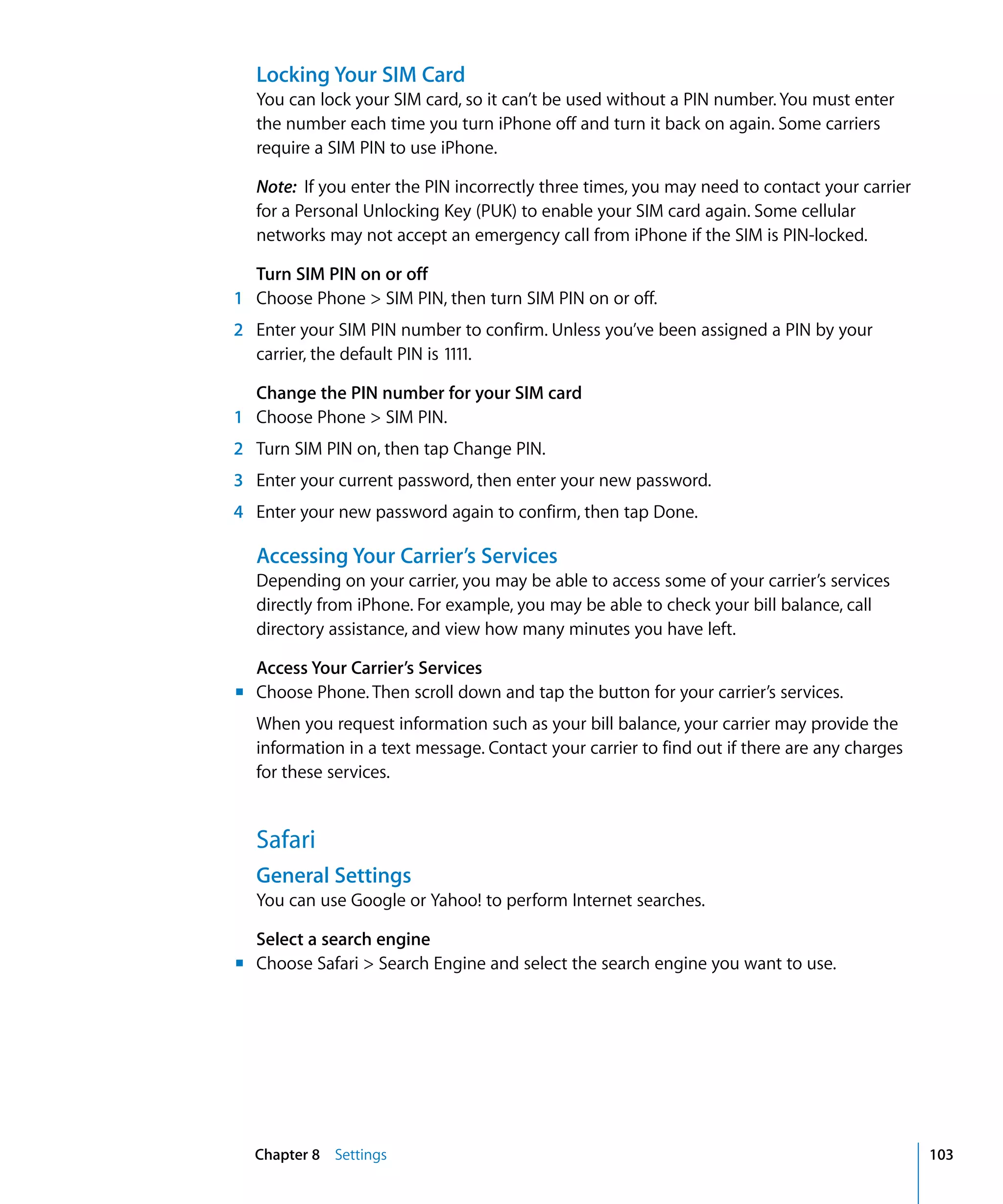 Chapter 8 Settings 103
Locking Your SIM Card
You can lock your SIM card, so it can’t be used without a PIN number. You must enter
the number each time you turn iPhone off and turn it back on again. Some carriers
require a SIM PIN to use iPhone.
Note: If you enter the PIN incorrectly three times, you may need to contact your carrier
for a Personal Unlocking Key (PUK) to enable your SIM card again. Some cellular
networks may not accept an emergency call from iPhone if the SIM is PIN-locked.
Turn SIM PIN on or off
1 Choose Phone > SIM PIN, then turn SIM PIN on or off.
2	 Enter your SIM PIN number to confirm. Unless you’ve been assigned a PIN by your
carrier, the default PIN is 1111.
Change the PIN number for your SIM card
1 Choose Phone > SIM PIN.
2	 Turn SIM PIN on, then tap Change PIN.
3	 Enter your current password, then enter your new password.
4	 Enter your new password again to confirm, then tap Done.
Accessing Your Carrier’s Services
Depending on your carrier, you may be able to access some of your carrier’s services
directly from iPhone. For example, you may be able to check your bill balance, call
directory assistance, and view how many minutes you have left.
Access Your Carrier’s Services
m	 Choose Phone. Then scroll down and tap the button for your carrier’s services.
When you request information such as your bill balance, your carrier may provide the
information in a text message. Contact your carrier to find out if there are any charges
for these services.
Safari
General Settings
You can use Google or Yahoo! to perform Internet searches.
Select a search engine
m	 Choose Safari > Search Engine and select the search engine you want to use.
 