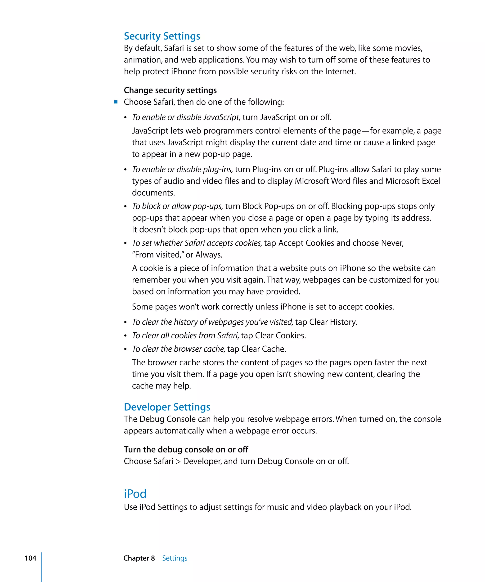 Chapter 8 Settings104
Security Settings
By default, Safari is set to show some of the features of the web, like some movies,
animation, and web applications. You may wish to turn off some of these features to
help protect iPhone from possible security risks on the Internet.
Change security settings
m	 Choose Safari, then do one of the following:
Â	 To enable or disable JavaScript, turn JavaScript on or off.
JavaScript lets web programmers control elements of the page—for example, a page
that uses JavaScript might display the current date and time or cause a linked page
to appear in a new pop-up page.
Â	 To enable or disable plug-ins, turn Plug-ins on or off. Plug-ins allow Safari to play some
types of audio and video files and to display Microsoft Word files and Microsoft Excel
documents.
Â	 To block or allow pop-ups, turn Block Pop-ups on or off. Blocking pop-ups stops only
pop-ups that appear when you close a page or open a page by typing its address.
It doesn’t block pop-ups that open when you click a link.
Â	 To set whether Safari accepts cookies, tap Accept Cookies and choose Never,

“From visited,”or Always.

A cookie is a piece of information that a website puts on iPhone so the website can
remember you when you visit again. That way, webpages can be customized for you
based on information you may have provided.
Some pages won’t work correctly unless iPhone is set to accept cookies.
Â	 To clear the history of webpages you’ve visited, tap Clear History.
Â	 To clear all cookies from Safari, tap Clear Cookies.
Â	 To clear the browser cache, tap Clear Cache.
The browser cache stores the content of pages so the pages open faster the next
time you visit them. If a page you open isn’t showing new content, clearing the
cache may help.
Developer Settings
The Debug Console can help you resolve webpage errors. When turned on, the console
appears automatically when a webpage error occurs.
Turn the debug console on or off
Choose Safari > Developer, and turn Debug Console on or off.
iPod
Use iPod Settings to adjust settings for music and video playback on your iPod.
 