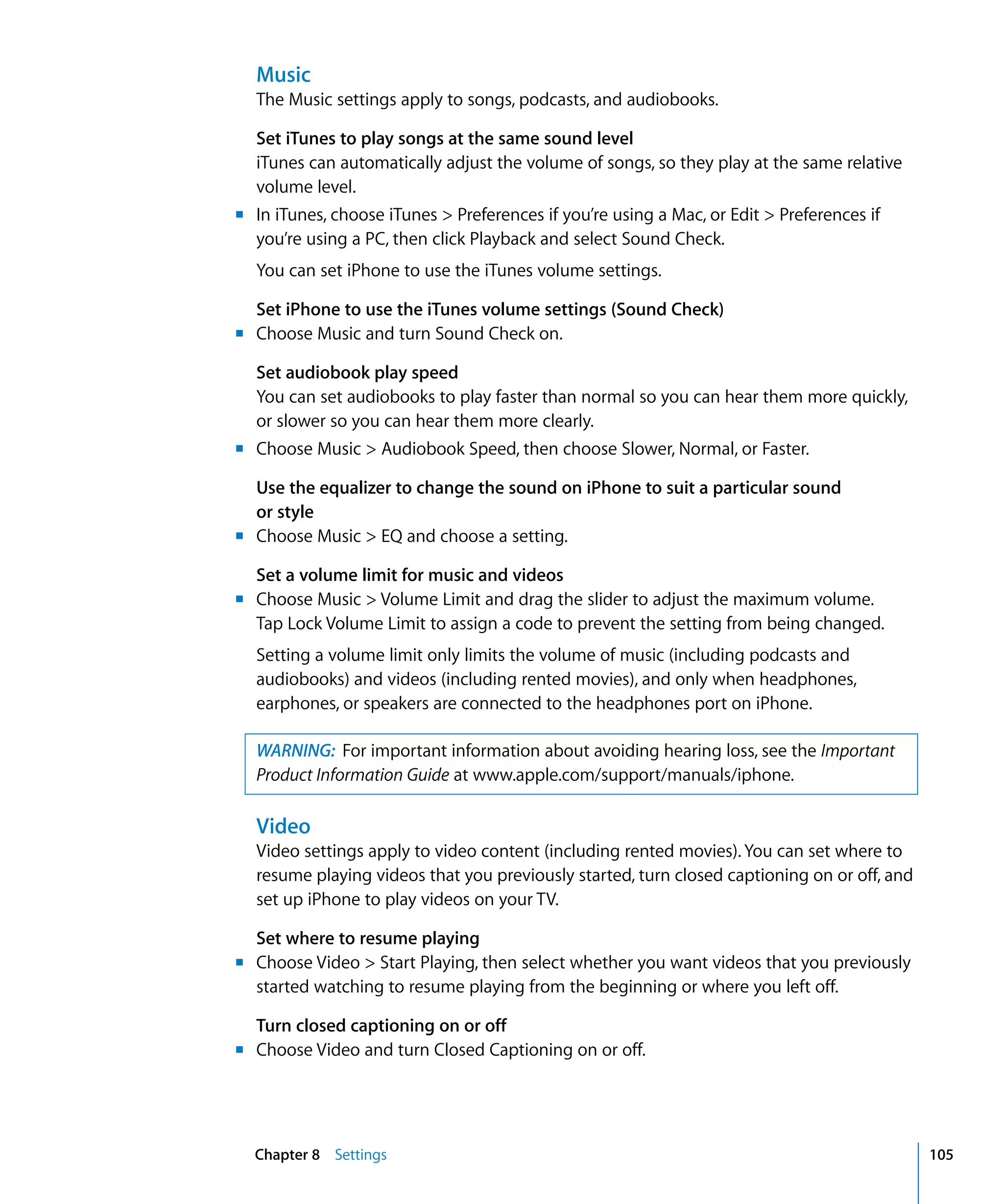 Chapter 8 Settings 105
Music
The Music settings apply to songs, podcasts, and audiobooks.
Set iTunes to play songs at the same sound level
iTunes can automatically adjust the volume of songs, so they play at the same relative
volume level.
m	 In iTunes, choose iTunes > Preferences if you’re using a Mac, or Edit > Preferences if
you’re using a PC, then click Playback and select Sound Check.
You can set iPhone to use the iTunes volume settings.
Set iPhone to use the iTunes volume settings (Sound Check)
m	 Choose Music and turn Sound Check on.
Set audiobook play speed
You can set audiobooks to play faster than normal so you can hear them more quickly,
or slower so you can hear them more clearly.
m	 Choose Music > Audiobook Speed, then choose Slower, Normal, or Faster.
Use the equalizer to change the sound on iPhone to suit a particular sound 

or style

m	 Choose Music > EQ and choose a setting.
Set a volume limit for music and videos
m	 Choose Music > Volume Limit and drag the slider to adjust the maximum volume.
Tap Lock Volume Limit to assign a code to prevent the setting from being changed.
Setting a volume limit only limits the volume of music (including podcasts and 

audiobooks) and videos (including rented movies), and only when headphones,

earphones, or speakers are connected to the headphones port on iPhone.

WARNING: For important information about avoiding hearing loss, see the Important
Product Information Guide at www.apple.com/support/manuals/iphone.
Video
Video settings apply to video content (including rented movies). You can set where to
resume playing videos that you previously started, turn closed captioning on or off, and
set up iPhone to play videos on your TV.
m
Set where to resume playing
Choose Video > Start Playing, then select whether you want videos that you previously
started watching to resume playing from the beginning or where you left off.
m
Turn closed captioning on or off
Choose Video and turn Closed Captioning on or off.
 