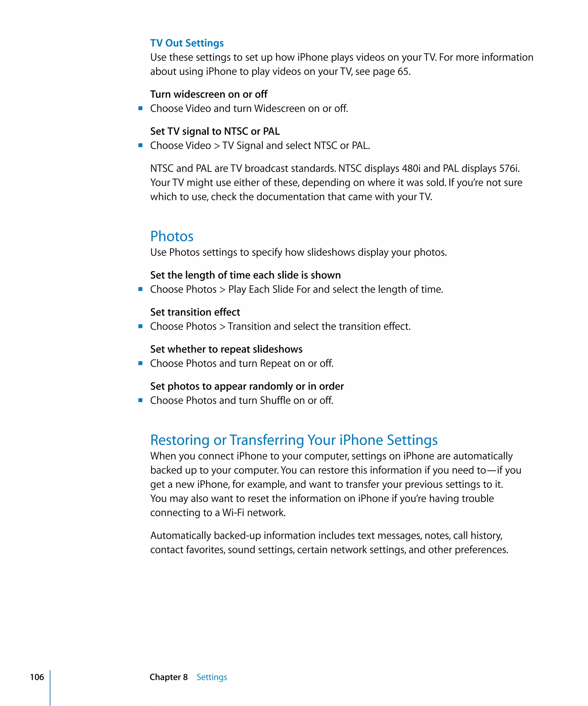 Chapter 8 Settings106
TV Out Settings

Use these settings to set up how iPhone plays videos on your TV. For more information
about using iPhone to play videos on your TV, see page 65.
Turn widescreen on or off
m Choose Video and turn Widescreen on or off.
Set TV signal to NTSC or PAL
m Choose Video > TV Signal and select NTSC or PAL.
NTSC and PAL are TV broadcast standards. NTSC displays 480i and PAL displays 576i.
Your TV might use either of these, depending on where it was sold. If you’re not sure
which to use, check the documentation that came with your TV.
Photos
Use Photos settings to specify how slideshows display your photos.
Set the length of time each slide is shown
m Choose Photos > Play Each Slide For and select the length of time.
Set transition effect
m Choose Photos > Transition and select the transition effect.
Set whether to repeat slideshows
m Choose Photos and turn Repeat on or off.
Set photos to appear randomly or in order
m Choose Photos and turn Shuffle on or off.
Restoring or Transferring Your iPhone Settings
When you connect iPhone to your computer, settings on iPhone are automatically
backed up to your computer. You can restore this information if you need to—if you
get a new iPhone, for example, and want to transfer your previous settings to it.
You may also want to reset the information on iPhone if you’re having trouble
connecting to a Wi-Fi network.
Automatically backed-up information includes text messages, notes, call history,

contact favorites, sound settings, certain network settings, and other preferences.

 