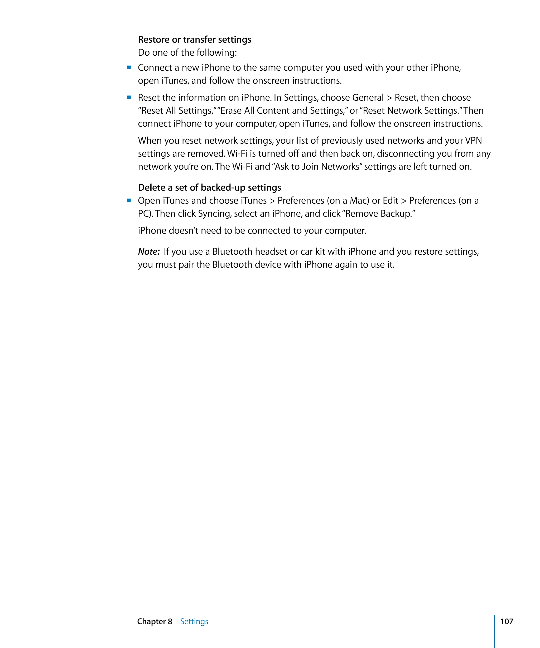 Chapter 8 Settings 107
Restore or transfer settings
Do one of the following:
m	 Connect a new iPhone to the same computer you used with your other iPhone,
open iTunes, and follow the onscreen instructions.
m	 Reset the information on iPhone. In Settings, choose General > Reset, then choose
“Reset All Settings,”“Erase All Content and Settings,”or“Reset Network Settings.”Then
connect iPhone to your computer, open iTunes, and follow the onscreen instructions.
When you reset network settings, your list of previously used networks and your VPN
settings are removed. Wi-Fi is turned off and then back on, disconnecting you from any
network you’re on. The Wi-Fi and“Ask to Join Networks”settings are left turned on.
Delete a set of backed-up settings
m	 Open iTunes and choose iTunes > Preferences (on a Mac) or Edit > Preferences (on a
PC). Then click Syncing, select an iPhone, and click“Remove Backup.”
iPhone doesn’t need to be connected to your computer.
Note: If you use a Bluetooth headset or car kit with iPhone and you restore settings,
you must pair the Bluetooth device with iPhone again to use it.
 