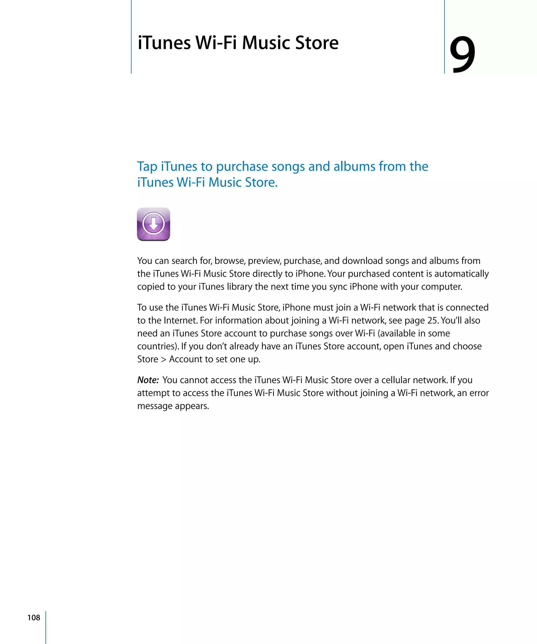 9
9iTunes Wi-Fi Music Store
108
Tap iTunes to purchase songs and albums from the
iTunes Wi-Fi Music Store.
You can search for, browse, preview, purchase, and download songs and albums from
the iTunes Wi-Fi Music Store directly to iPhone.Your purchased content is automatically
copied to your iTunes library the next time you sync iPhone with your computer.
To use the iTunes Wi-Fi Music Store, iPhone must join a Wi-Fi network that is connected
to the Internet. For information about joining a Wi-Fi network, see page 25. You’ll also
need an iTunes Store account to purchase songs over Wi-Fi (available in some
countries). If you don’t already have an iTunes Store account, open iTunes and choose
Store > Account to set one up.
Note: You cannot access the iTunes Wi-Fi Music Store over a cellular network. If you
attempt to access the iTunes Wi-Fi Music Store without joining a Wi-Fi network, an error
message appears.
 
