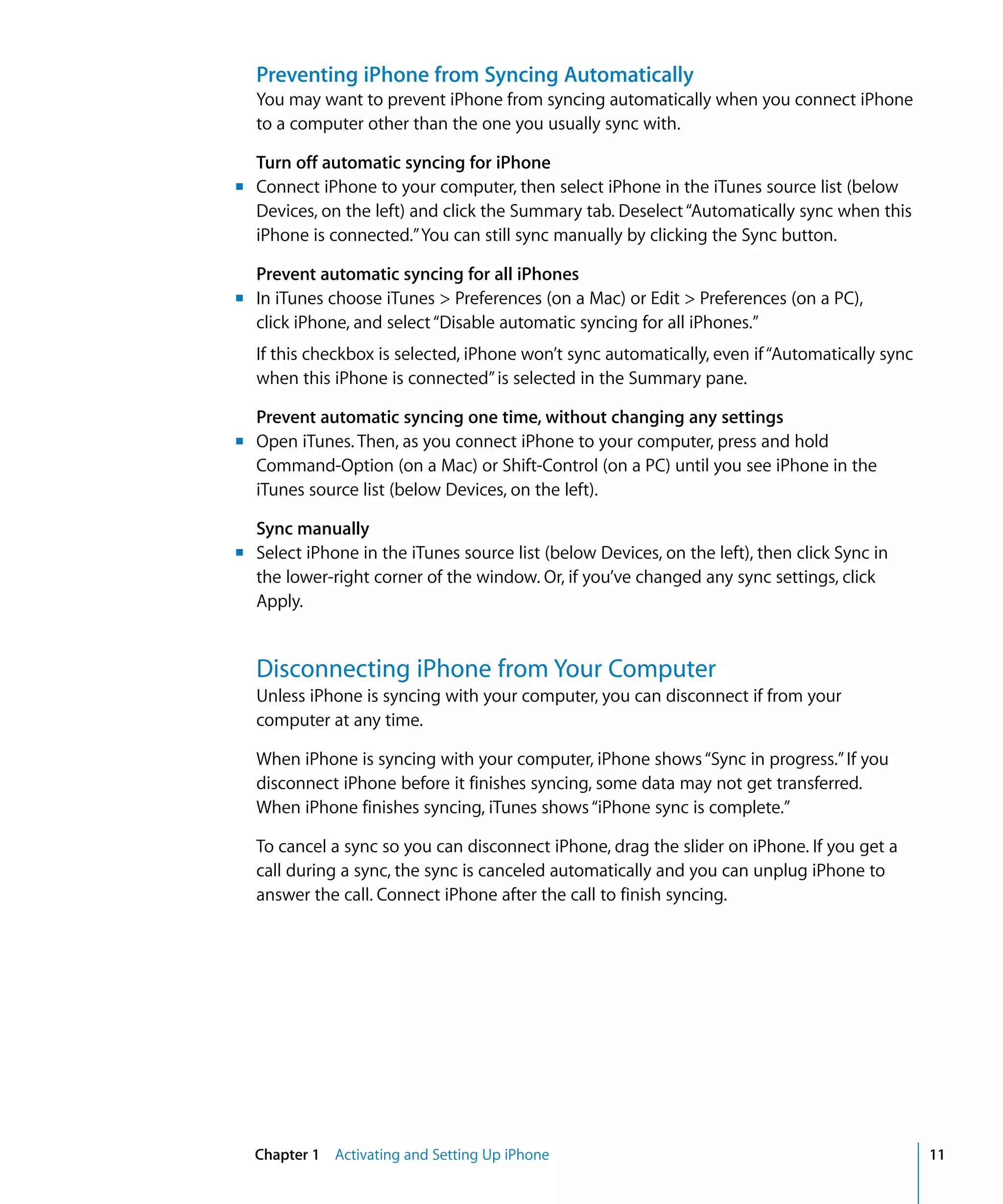 Chapter 1 Activating and Setting Up iPhone 11
Preventing iPhone from Syncing Automatically
You may want to prevent iPhone from syncing automatically when you connect iPhone
to a computer other than the one you usually sync with.
Turn off automatic syncing for iPhone
m	
m	
m	
m	
Connect iPhone to your computer, then select iPhone in the iTunes source list (below
Devices, on the left) and click the Summary tab. Deselect“Automatically sync when this
iPhone is connected.”You can still sync manually by clicking the Sync button.
Prevent automatic syncing for all iPhones
In iTunes choose iTunes > Preferences (on a Mac) or Edit > Preferences (on a PC),
click iPhone, and select“Disable automatic syncing for all iPhones.”
If this checkbox is selected, iPhone won’t sync automatically, even if“Automatically sync
when this iPhone is connected”is selected in the Summary pane.
Prevent automatic syncing one time, without changing any settings
Open iTunes. Then, as you connect iPhone to your computer, press and hold
Command-Option (on a Mac) or Shift-Control (on a PC) until you see iPhone in the
iTunes source list (below Devices, on the left).
Sync manually
Select iPhone in the iTunes source list (below Devices, on the left), then click Sync in
the lower-right corner of the window. Or, if you’ve changed any sync settings, click
Apply.
Disconnecting iPhone from Your Computer
Unless iPhone is syncing with your computer, you can disconnect if from your
computer at any time.
When iPhone is syncing with your computer, iPhone shows“Sync in progress.”If you
disconnect iPhone before it finishes syncing, some data may not get transferred.
When iPhone finishes syncing, iTunes shows“iPhone sync is complete.”
To cancel a sync so you can disconnect iPhone, drag the slider on iPhone. If you get a
call during a sync, the sync is canceled automatically and you can unplug iPhone to
answer the call. Connect iPhone after the call to finish syncing.
 