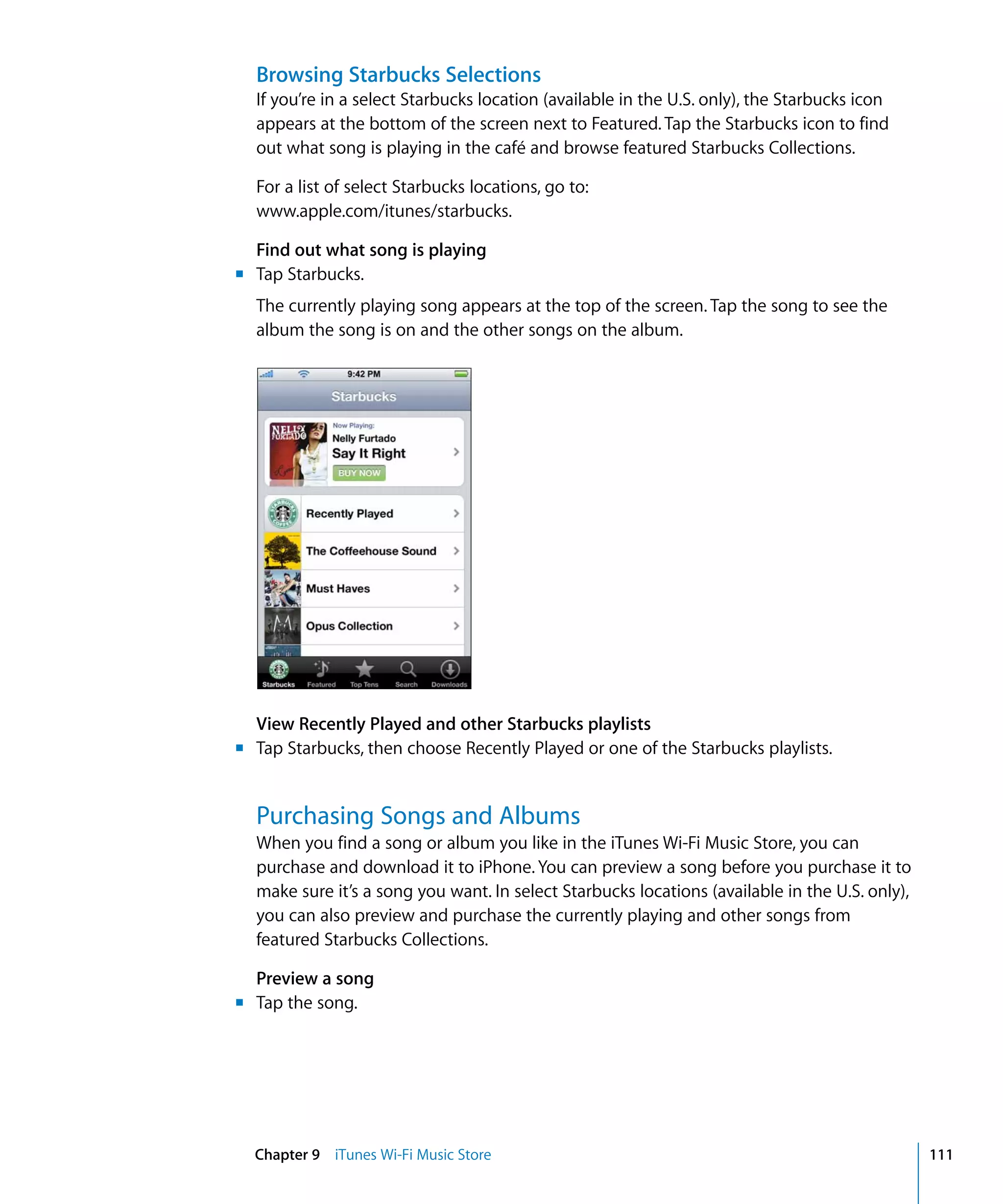 Chapter 9 iTunes Wi-Fi Music Store 111
Browsing Starbucks Selections
If you’re in a select Starbucks location (available in the U.S. only), the Starbucks icon
appears at the bottom of the screen next to Featured. Tap the Starbucks icon to find
out what song is playing in the café and browse featured Starbucks Collections.
For a list of select Starbucks locations, go to:

www.apple.com/itunes/starbucks.

Find out what song is playing
m Tap Starbucks.
The currently playing song appears at the top of the screen. Tap the song to see the
album the song is on and the other songs on the album.
View Recently Played and other Starbucks playlists
m
m
Tap Starbucks, then choose Recently Played or one of the Starbucks playlists.
Purchasing Songs and Albums
When you find a song or album you like in the iTunes Wi-Fi Music Store, you can
purchase and download it to iPhone. You can preview a song before you purchase it to
make sure it’s a song you want. In select Starbucks locations (available in the U.S. only),
you can also preview and purchase the currently playing and other songs from
featured Starbucks Collections.
Preview a song
Tap the song.
 