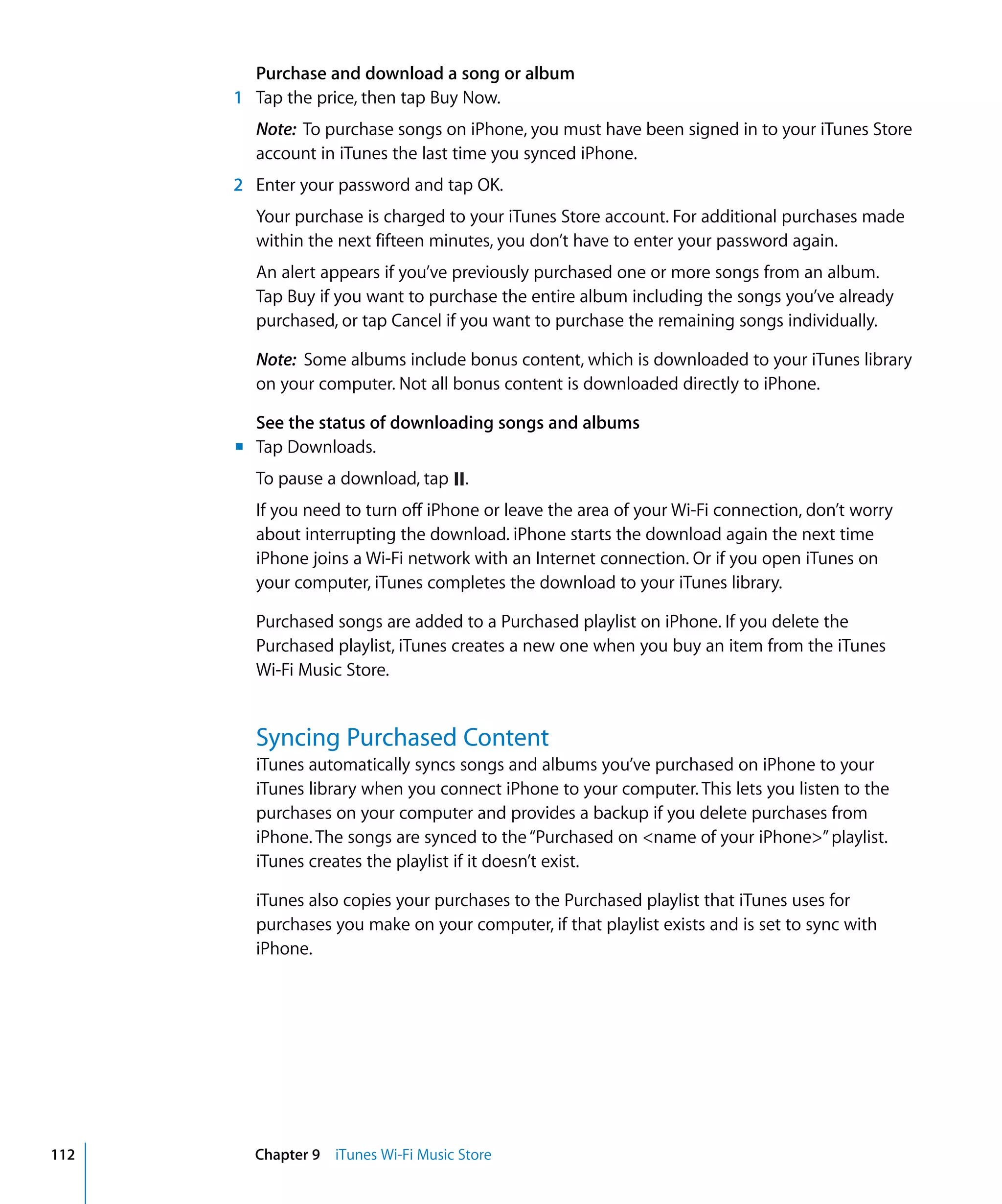 Chapter 9 iTunes Wi-Fi Music Store112
Purchase and download a song or album
1	 Tap the price, then tap Buy Now.
Note: To purchase songs on iPhone, you must have been signed in to your iTunes Store
account in iTunes the last time you synced iPhone.
2	 Enter your password and tap OK.
Your purchase is charged to your iTunes Store account. For additional purchases made 

within the next fifteen minutes, you don’t have to enter your password again.

An alert appears if you’ve previously purchased one or more songs from an album.

Tap Buy if you want to purchase the entire album including the songs you’ve already 

purchased, or tap Cancel if you want to purchase the remaining songs individually.

Note: Some albums include bonus content, which is downloaded to your iTunes library 

on your computer. Not all bonus content is downloaded directly to iPhone.

See the status of downloading songs and albums
Tap Downloads.
To pause a download, tap .
m	
If you need to turn off iPhone or leave the area of your Wi-Fi connection, don’t worry
about interrupting the download. iPhone starts the download again the next time
iPhone joins a Wi-Fi network with an Internet connection. Or if you open iTunes on
your computer, iTunes completes the download to your iTunes library.
Purchased songs are added to a Purchased playlist on iPhone. If you delete the
Purchased playlist, iTunes creates a new one when you buy an item from the iTunes
Wi-Fi Music Store.
Syncing Purchased Content
iTunes automatically syncs songs and albums you’ve purchased on iPhone to your
iTunes library when you connect iPhone to your computer. This lets you listen to the
purchases on your computer and provides a backup if you delete purchases from
iPhone. The songs are synced to the“Purchased on <name of your iPhone>”playlist.
iTunes creates the playlist if it doesn’t exist.
iTunes also copies your purchases to the Purchased playlist that iTunes uses for
purchases you make on your computer, if that playlist exists and is set to sync with
iPhone.
 