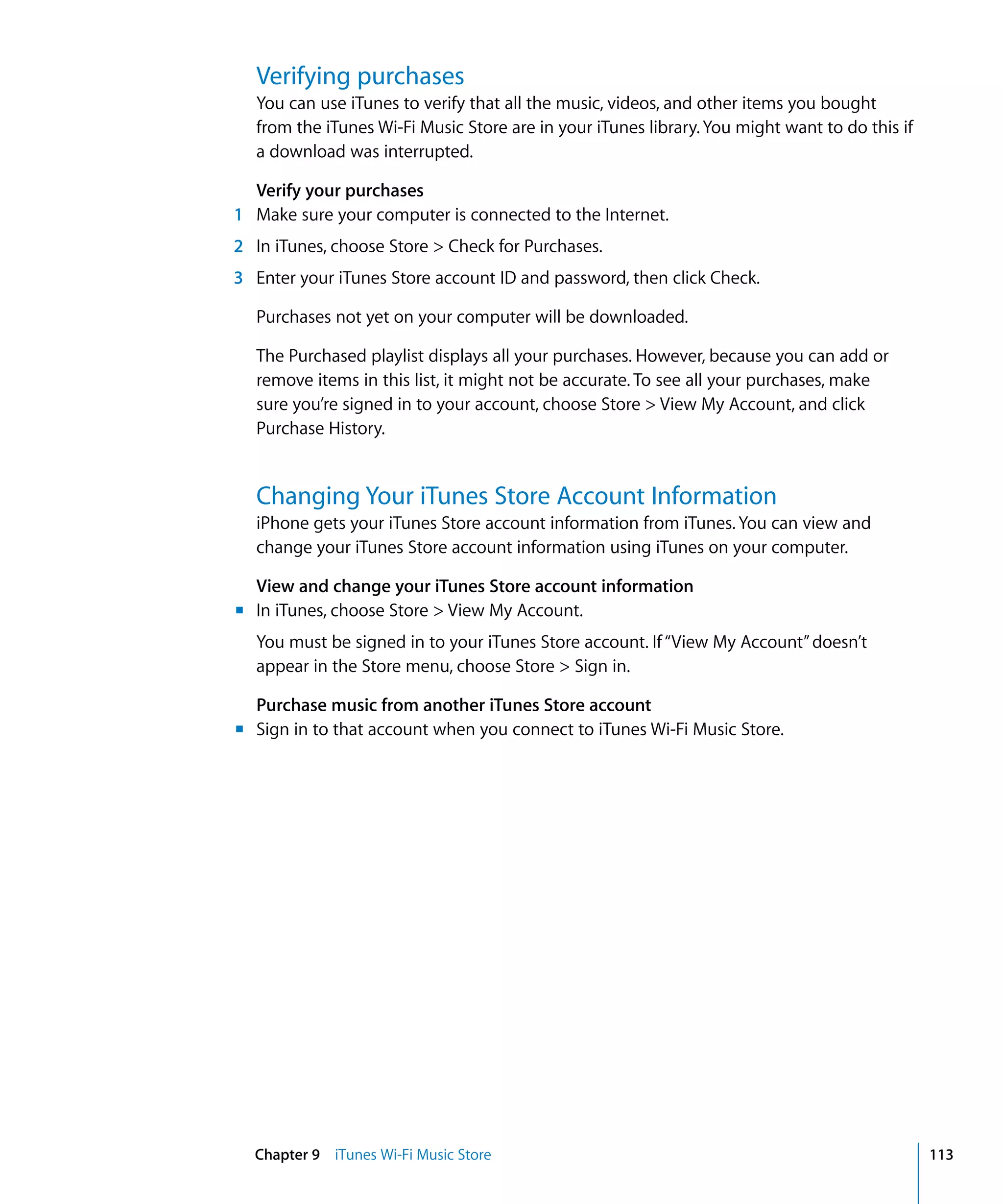 Chapter 9 iTunes Wi-Fi Music Store 113
Verifying purchases
You can use iTunes to verify that all the music, videos, and other items you bought
from the iTunes Wi-Fi Music Store are in your iTunes library.You might want to do this if
a download was interrupted.
Verify your purchases
1	 Make sure your computer is connected to the Internet.
2	 In iTunes, choose Store > Check for Purchases.
3	 Enter your iTunes Store account ID and password, then click Check.
Purchases not yet on your computer will be downloaded.
The Purchased playlist displays all your purchases. However, because you can add or
remove items in this list, it might not be accurate. To see all your purchases, make
sure you’re signed in to your account, choose Store > View My Account, and click
Purchase History.
Changing Your iTunes Store Account Information
iPhone gets your iTunes Store account information from iTunes. You can view and
change your iTunes Store account information using iTunes on your computer.
View and change your iTunes Store account information
m	 In iTunes, choose Store > View My Account.
You must be signed in to your iTunes Store account. If“View My Account”doesn’t
appear in the Store menu, choose Store > Sign in.
Purchase music from another iTunes Store account
m	 Sign in to that account when you connect to iTunes Wi-Fi Music Store.
 
