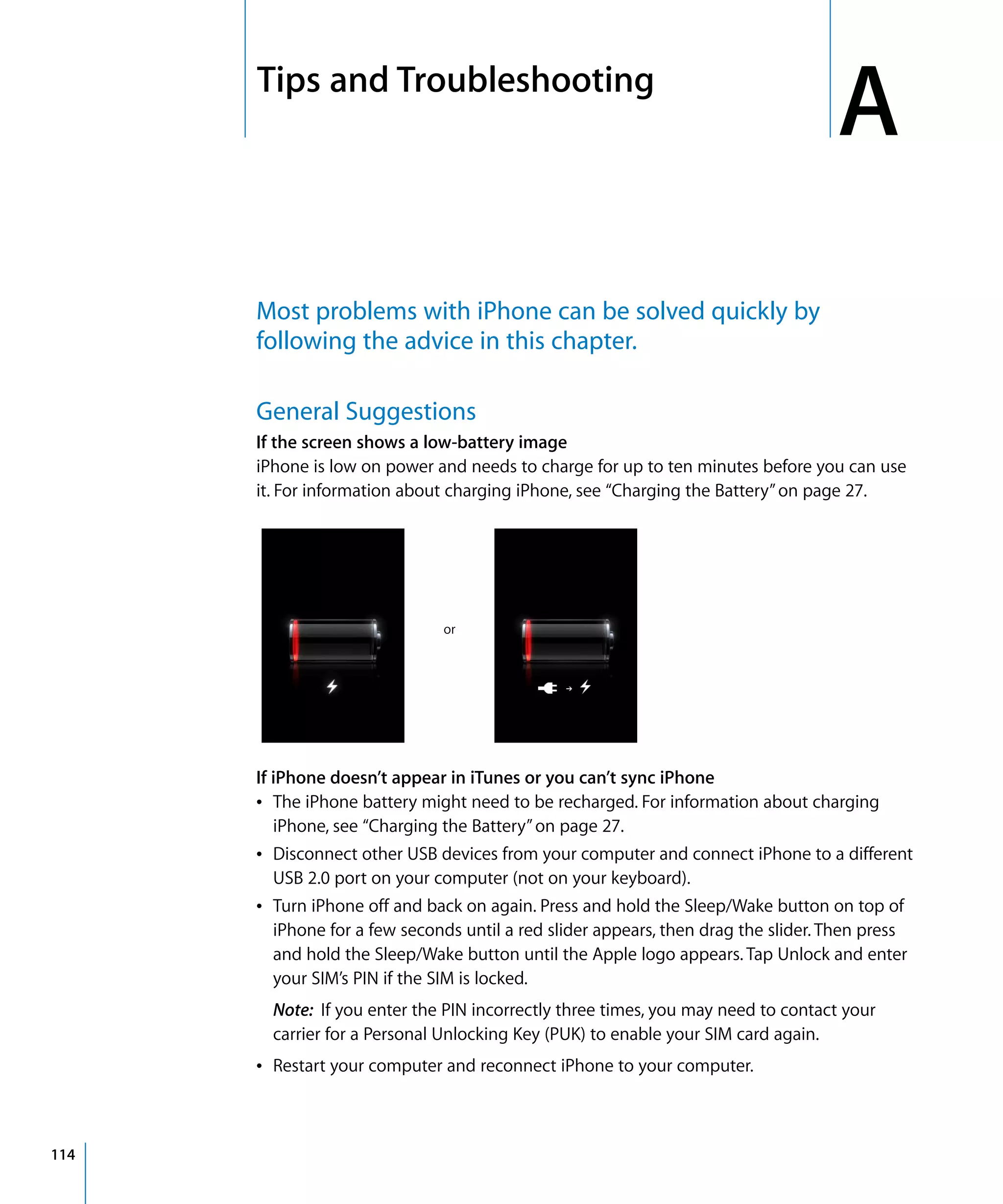 A
ATips and Troubleshooting
114
Most problems with iPhone can be solved quickly by
following the advice in this chapter.
General Suggestions
If the screen shows a low-battery image
iPhone is low on power and needs to charge for up to ten minutes before you can use
it. For information about charging iPhone, see “Charging the Battery”on page 27.
or
If iPhone doesn’t appear in iTunes or you can’t sync iPhone
Â	 The iPhone battery might need to be recharged. For information about charging
iPhone, see “Charging the Battery”on page 27.
Â	 Disconnect other USB devices from your computer and connect iPhone to a different
USB 2.0 port on your computer (not on your keyboard).
Â	 Turn iPhone off and back on again. Press and hold the Sleep/Wake button on top of
iPhone for a few seconds until a red slider appears, then drag the slider. Then press
and hold the Sleep/Wake button until the Apple logo appears. Tap Unlock and enter
your SIM’s PIN if the SIM is locked.
Note: If you enter the PIN incorrectly three times, you may need to contact your 

carrier for a Personal Unlocking Key (PUK) to enable your SIM card again.

Â	 Restart your computer and reconnect iPhone to your computer.
 
