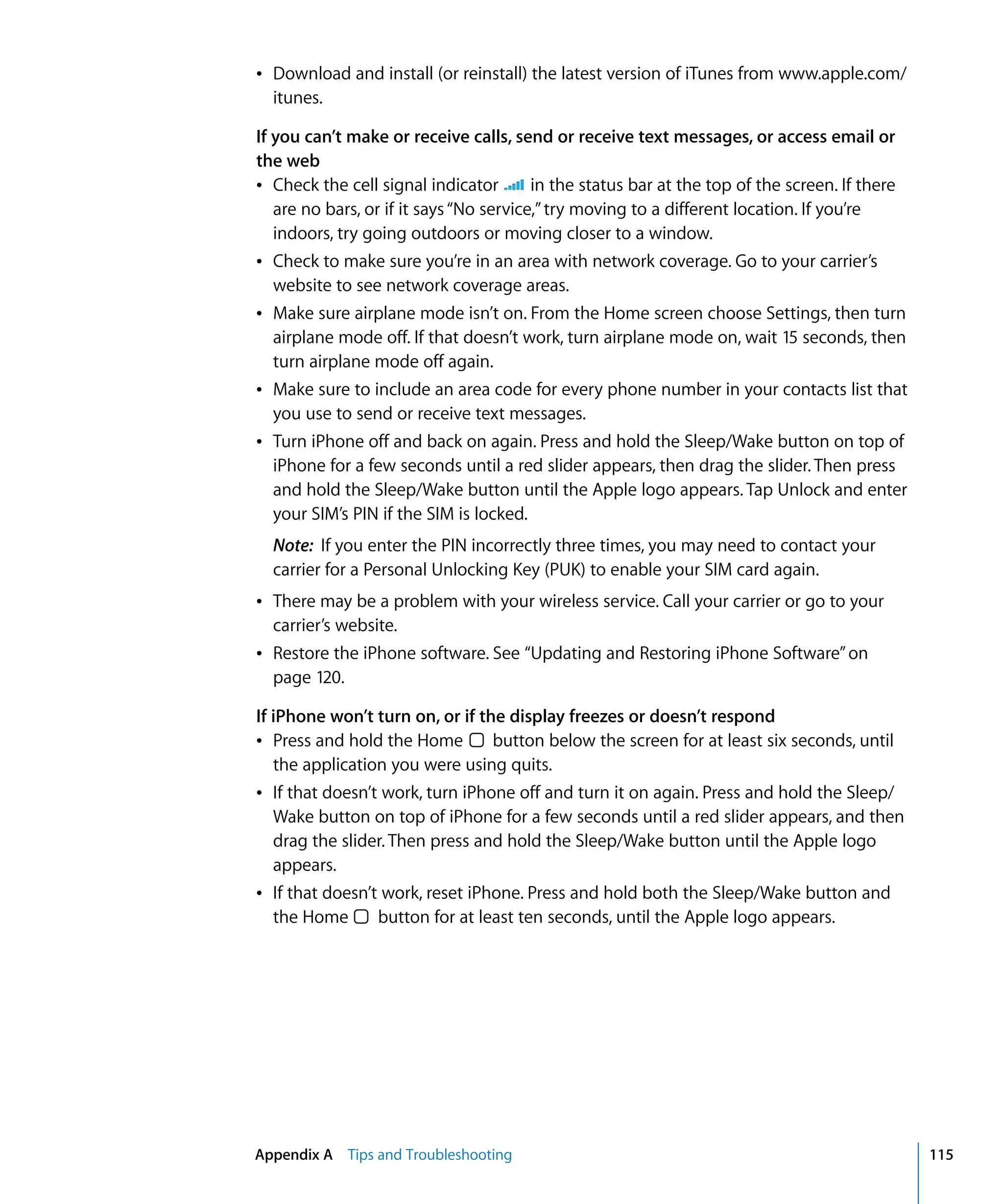 Appendix A Tips and Troubleshooting 115
Â	 Download and install (or reinstall) the latest version of iTunes from www.apple.com/
itunes.
If you can’t make or receive calls, send or receive text messages, or access email or
the web
Â Check the cell signal indicator in the status bar at the top of the screen. If there
are no bars, or if it says“No service,”try moving to a different location. If you’re
indoors, try going outdoors or moving closer to a window.
Â	 Check to make sure you’re in an area with network coverage. Go to your carrier’s
website to see network coverage areas.
Â	 Make sure airplane mode isn’t on. From the Home screen choose Settings, then turn
airplane mode off. If that doesn’t work, turn airplane mode on, wait 15 seconds, then
turn airplane mode off again.
Â	 Make sure to include an area code for every phone number in your contacts list that
you use to send or receive text messages.
Â	 Turn iPhone off and back on again. Press and hold the Sleep/Wake button on top of
iPhone for a few seconds until a red slider appears, then drag the slider. Then press
and hold the Sleep/Wake button until the Apple logo appears. Tap Unlock and enter
your SIM’s PIN if the SIM is locked.
Note: If you enter the PIN incorrectly three times, you may need to contact your
carrier for a Personal Unlocking Key (PUK) to enable your SIM card again.
Â	 There may be a problem with your wireless service. Call your carrier or go to your
carrier’s website.
Â	 Restore the iPhone software. See “Updating and Restoring iPhone Software”on
page 120.
If iPhone won’t turn on, or if the display freezes or doesn’t respond
Â	 Press and hold the Home button below the screen for at least six seconds, until
the application you were using quits.
Â	 If that doesn’t work, turn iPhone off and turn it on again. Press and hold the Sleep/
Wake button on top of iPhone for a few seconds until a red slider appears, and then
drag the slider. Then press and hold the Sleep/Wake button until the Apple logo
appears.
Â	 If that doesn’t work, reset iPhone. Press and hold both the Sleep/Wake button and
the Home button for at least ten seconds, until the Apple logo appears.
 