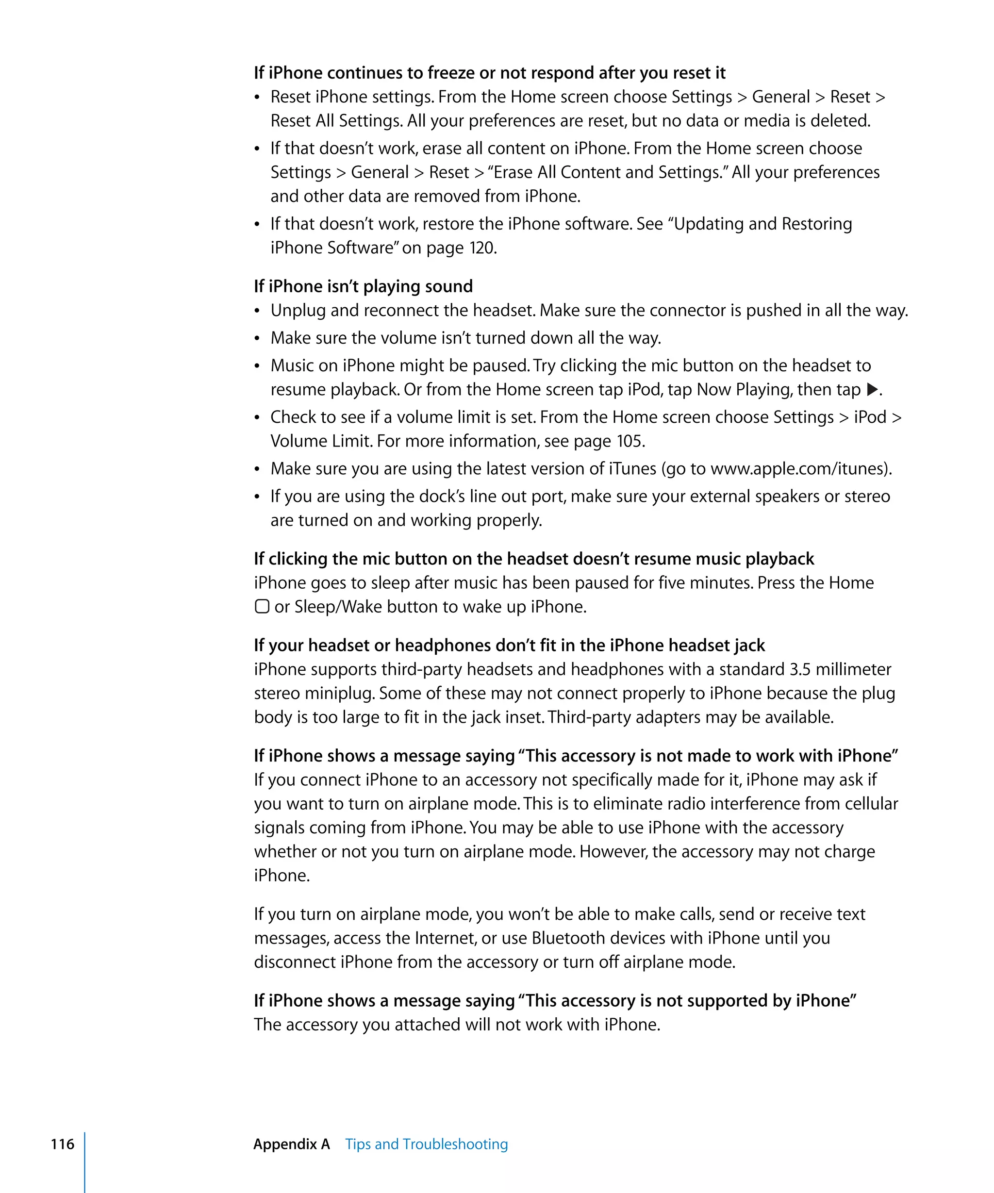 Appendix A Tips and Troubleshooting116
If iPhone continues to freeze or not respond after you reset it
Â	 Reset iPhone settings. From the Home screen choose Settings > General > Reset >
Reset All Settings. All your preferences are reset, but no data or media is deleted.
Â	 If that doesn’t work, erase all content on iPhone. From the Home screen choose
Settings > General > Reset >“Erase All Content and Settings.”All your preferences
and other data are removed from iPhone.
Â	 If that doesn’t work, restore the iPhone software. See “Updating and Restoring
iPhone Software”on page 120.
If iPhone isn’t playing sound
Â Unplug and reconnect the headset. Make sure the connector is pushed in all the way.

Â Make sure the volume isn’t turned down all the way.

Â Music on iPhone might be paused. Try clicking the mic button on the headset to 

Â Check to see if a volume limit is set. From the Home screen choose Settings > iPod >
Volume Limit. For more information, see page 105.
Â Make sure you are using the latest version of iTunes (go to www.apple.com/itunes).
Â If you are using the dock’s line out port, make sure your external speakers or stereo
are turned on and working properly.
If clicking the mic button on the headset doesn’t resume music playback
iPhone goes to sleep after music has been paused for five minutes. Press the Home
or Sleep/Wake button to wake up iPhone.
If your headset or headphones don’t fit in the iPhone headset jack
iPhone supports third-party headsets and headphones with a standard 3.5 millimeter
stereo miniplug. Some of these may not connect properly to iPhone because the plug
body is too large to fit in the jack inset. Third-party adapters may be available.
If iPhone shows a message saying“This accessory is not made to work with iPhone”
If you connect iPhone to an accessory not specifically made for it, iPhone may ask if
you want to turn on airplane mode. This is to eliminate radio interference from cellular
signals coming from iPhone. You may be able to use iPhone with the accessory
whether or not you turn on airplane mode. However, the accessory may not charge
iPhone.
If you turn on airplane mode, you won’t be able to make calls, send or receive text
messages, access the Internet, or use Bluetooth devices with iPhone until you
disconnect iPhone from the accessory or turn off airplane mode.
If iPhone shows a message saying“This accessory is not supported by iPhone”
The accessory you attached will not work with iPhone.
.resume playback. Or from the Home screen tap iPod, tap Now Playing, then tap
 