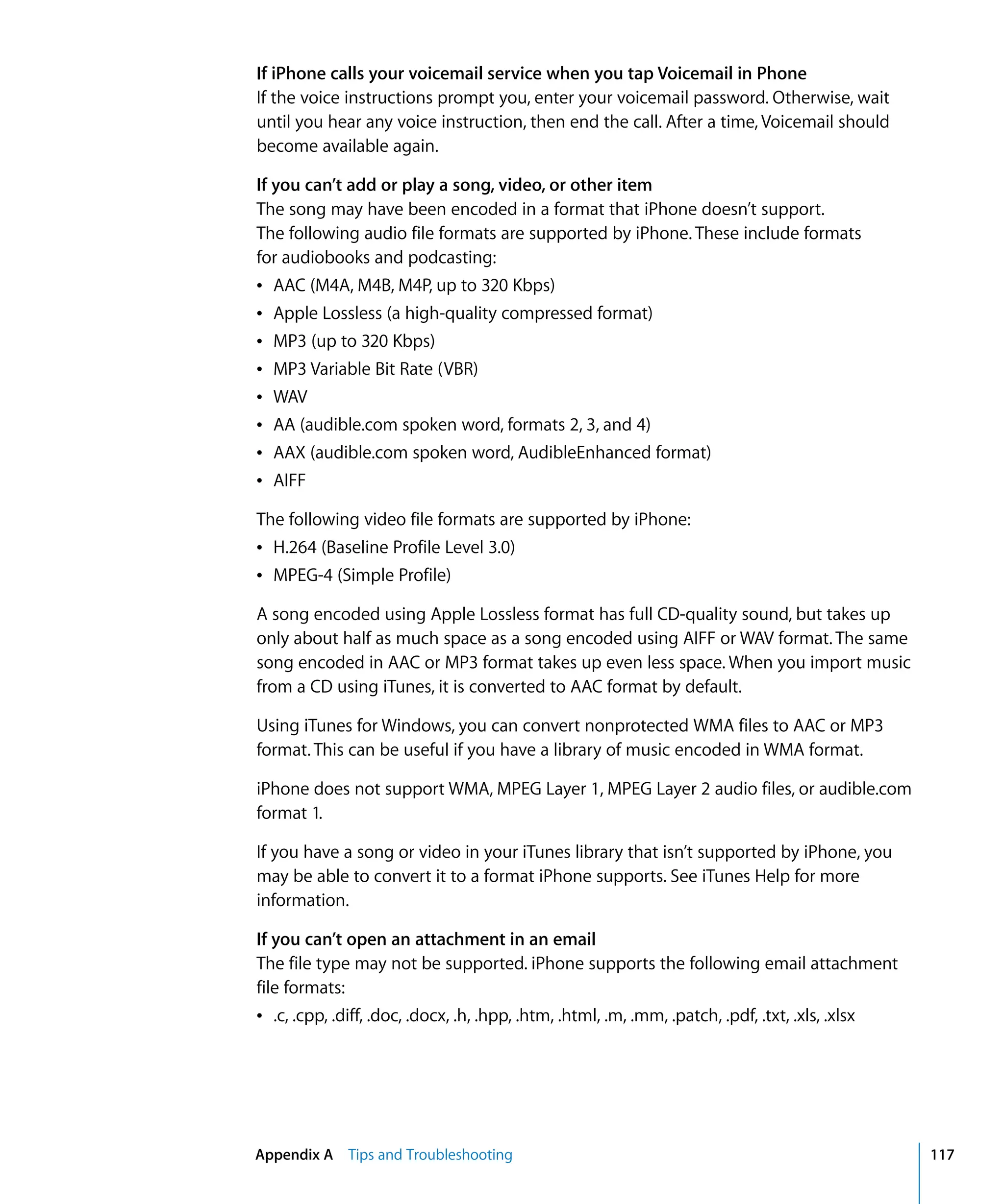 Appendix A Tips and Troubleshooting 117
If iPhone calls your voicemail service when you tap Voicemail in Phone
If the voice instructions prompt you, enter your voicemail password. Otherwise, wait
until you hear any voice instruction, then end the call. After a time, Voicemail should
become available again.
If you can’t add or play a song, video, or other item
The song may have been encoded in a format that iPhone doesn’t support.

The following audio file formats are supported by iPhone. These include formats 

for audiobooks and podcasting:

Â AAC (M4A, M4B, M4P, up to 320 Kbps)

Â Apple Lossless (a high-quality compressed format)

Â MP3 (up to 320 Kbps)

Â MP3 Variable Bit Rate (VBR)

Â WAV

Â AA (audible.com spoken word, formats 2, 3, and 4)

Â AAX (audible.com spoken word, AudibleEnhanced format)

Â AIFF

The following video file formats are supported by iPhone:

Â H.264 (Baseline Profile Level 3.0)

Â MPEG-4 (Simple Profile)

A song encoded using Apple Lossless format has full CD-quality sound, but takes up 

only about half as much space as a song encoded using AIFF or WAV format. The same 

song encoded in AAC or MP3 format takes up even less space. When you import music 

from a CD using iTunes, it is converted to AAC format by default.

Using iTunes for Windows, you can convert nonprotected WMA files to AAC or MP3 

format. This can be useful if you have a library of music encoded in WMA format.

iPhone does not support WMA, MPEG Layer 1, MPEG Layer 2 audio files, or audible.com 

format 1.

If you have a song or video in your iTunes library that isn’t supported by iPhone, you 

may be able to convert it to a format iPhone supports. See iTunes Help for more 

information.

If you can’t open an attachment in an email
The file type may not be supported. iPhone supports the following email attachment
file formats:
Â .c, .cpp, .diff, .doc, .docx, .h, .hpp, .htm, .html, .m, .mm, .patch, .pdf, .txt, .xls, .xlsx
 
