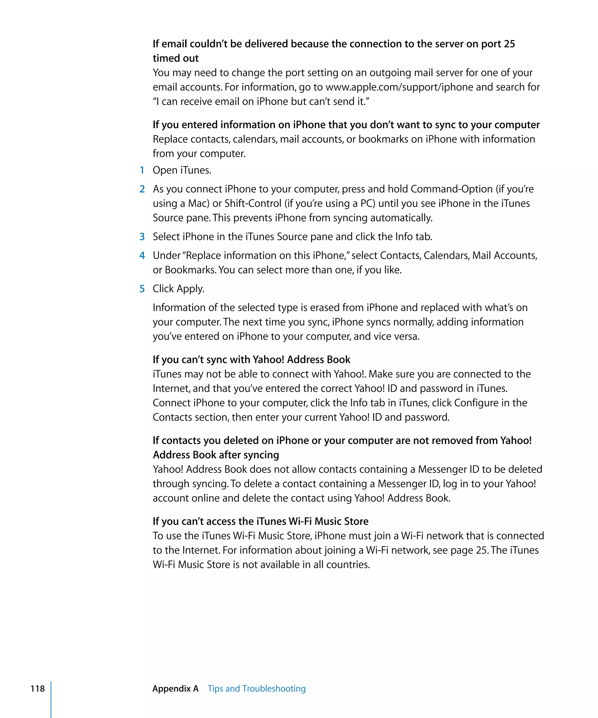 Appendix A Tips and Troubleshooting118
If email couldn’t be delivered because the connection to the server on port 25
timed out
You may need to change the port setting on an outgoing mail server for one of your
email accounts. For information, go to www.apple.com/support/iphone and search for
“I can receive email on iPhone but can’t send it.”
If you entered information on iPhone that you don’t want to sync to your computer
Replace contacts, calendars, mail accounts, or bookmarks on iPhone with information
from your computer.
1	 Open iTunes.
2	 As you connect iPhone to your computer, press and hold Command-Option (if you’re
using a Mac) or Shift-Control (if you’re using a PC) until you see iPhone in the iTunes
Source pane. This prevents iPhone from syncing automatically.
3	 Select iPhone in the iTunes Source pane and click the Info tab.
4	 Under“Replace information on this iPhone,”select Contacts, Calendars, Mail Accounts,
or Bookmarks. You can select more than one, if you like.
5	 Click Apply.
Information of the selected type is erased from iPhone and replaced with what’s on
your computer. The next time you sync, iPhone syncs normally, adding information
you’ve entered on iPhone to your computer, and vice versa.
If you can’t sync with Yahoo! Address Book
iTunes may not be able to connect with Yahoo!. Make sure you are connected to the
Internet, and that you’ve entered the correct Yahoo! ID and password in iTunes.
Connect iPhone to your computer, click the Info tab in iTunes, click Configure in the
Contacts section, then enter your current Yahoo! ID and password.
If contacts you deleted on iPhone or your computer are not removed from Yahoo!
Address Book after syncing
Yahoo! Address Book does not allow contacts containing a Messenger ID to be deleted
through syncing. To delete a contact containing a Messenger ID, log in to your Yahoo!
account online and delete the contact using Yahoo! Address Book.
If you can’t access the iTunes Wi-Fi Music Store
To use the iTunes Wi-Fi Music Store, iPhone must join a Wi-Fi network that is connected
to the Internet. For information about joining a Wi-Fi network, see page 25. The iTunes
Wi-Fi Music Store is not available in all countries.
 