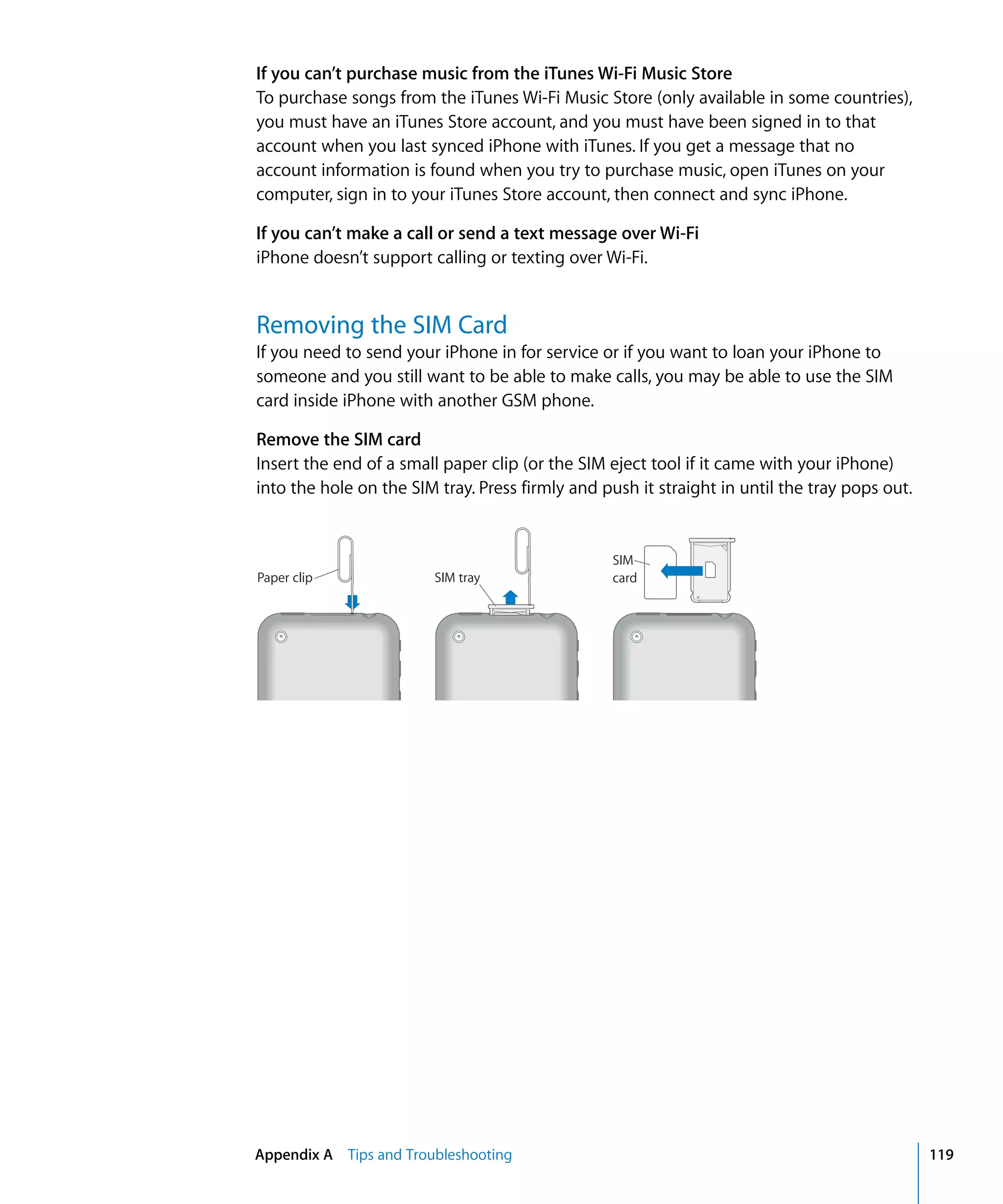 Appendix A Tips and Troubleshooting 119
If you can’t purchase music from the iTunes Wi-Fi Music Store
To purchase songs from the iTunes Wi-Fi Music Store (only available in some countries),
you must have an iTunes Store account, and you must have been signed in to that
account when you last synced iPhone with iTunes. If you get a message that no
account information is found when you try to purchase music, open iTunes on your
computer, sign in to your iTunes Store account, then connect and sync iPhone.
If you can’t make a call or send a text message over Wi-Fi
iPhone doesn’t support calling or texting over Wi-Fi.
Removing the SIM Card
If you need to send your iPhone in for service or if you want to loan your iPhone to
someone and you still want to be able to make calls, you may be able to use the SIM
card inside iPhone with another GSM phone.
Remove the SIM card
Insert the end of a small paper clip (or the SIM eject tool if it came with your iPhone)
into the hole on the SIM tray. Press firmly and push it straight in until the tray pops out.
Paper clip SIM tray
SIM
card
 