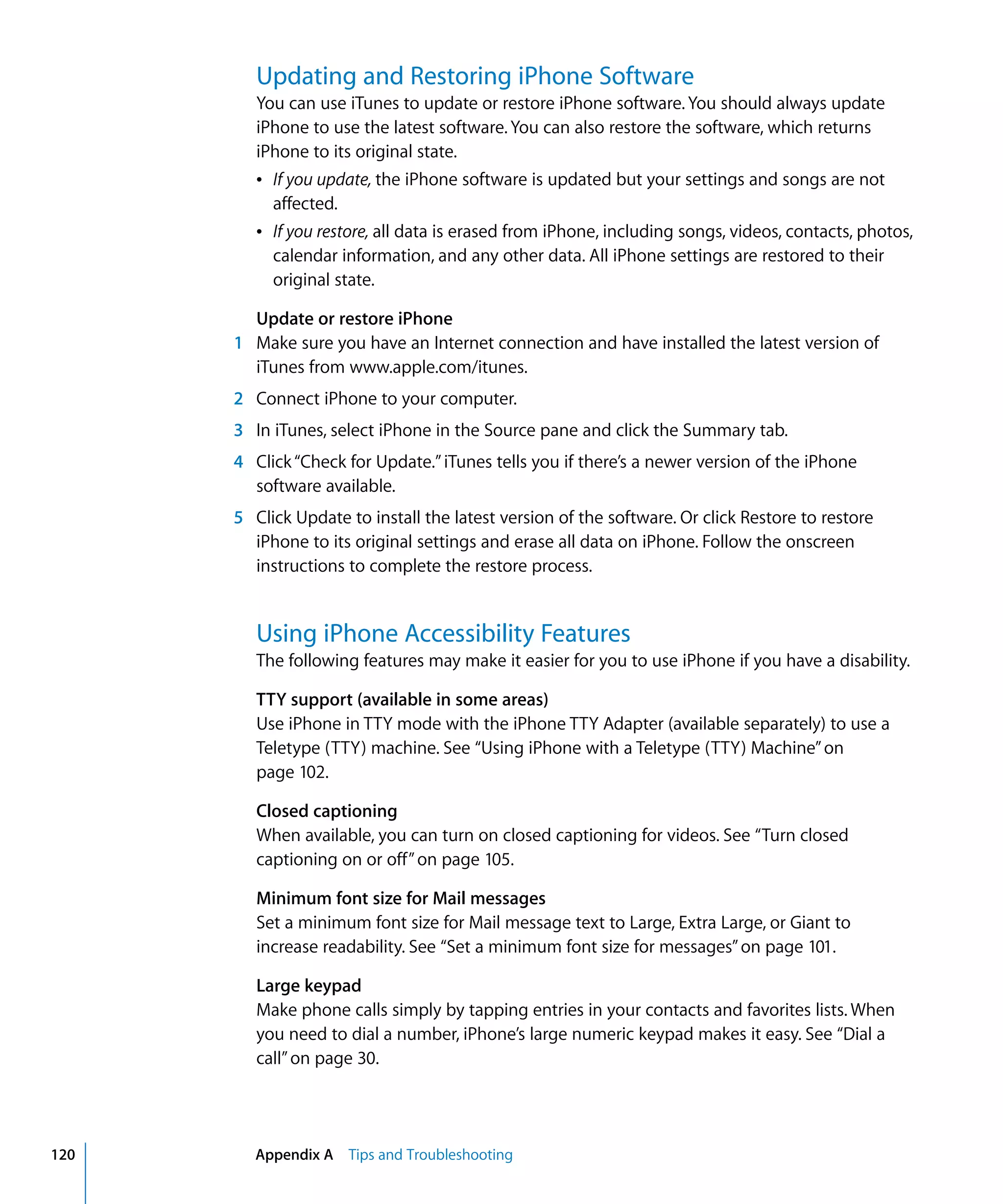 Appendix A Tips and Troubleshooting120
Updating and Restoring iPhone Software
You can use iTunes to update or restore iPhone software. You should always update
iPhone to use the latest software. You can also restore the software, which returns
iPhone to its original state.
Â	 If you update, the iPhone software is updated but your settings and songs are not
affected.
Â	 If you restore, all data is erased from iPhone, including songs, videos, contacts, photos,
calendar information, and any other data. All iPhone settings are restored to their
original state.
Update or restore iPhone
1	 Make sure you have an Internet connection and have installed the latest version of
iTunes from www.apple.com/itunes.
2	 Connect iPhone to your computer.
3	 In iTunes, select iPhone in the Source pane and click the Summary tab.
4	 Click“Check for Update.”iTunes tells you if there’s a newer version of the iPhone
software available.
5	 Click Update to install the latest version of the software. Or click Restore to restore
iPhone to its original settings and erase all data on iPhone. Follow the onscreen
instructions to complete the restore process.
Using iPhone Accessibility Features
The following features may make it easier for you to use iPhone if you have a disability.
TTY support (available in some areas)
Use iPhone in TTY mode with the iPhone TTY Adapter (available separately) to use a
Teletype (TTY) machine. See “Using iPhone with a Teletype (TTY) Machine”on
page 102.
Closed captioning
When available, you can turn on closed captioning for videos. See “Turn closed
captioning on or off”on page 105.
Minimum font size for Mail messages
Set a minimum font size for Mail message text to Large, Extra Large, or Giant to
increase readability. See “Set a minimum font size for messages”on page 101.
Large keypad
Make phone calls simply by tapping entries in your contacts and favorites lists. When
you need to dial a number, iPhone’s large numeric keypad makes it easy. See “Dial a
call”on page 30.
 