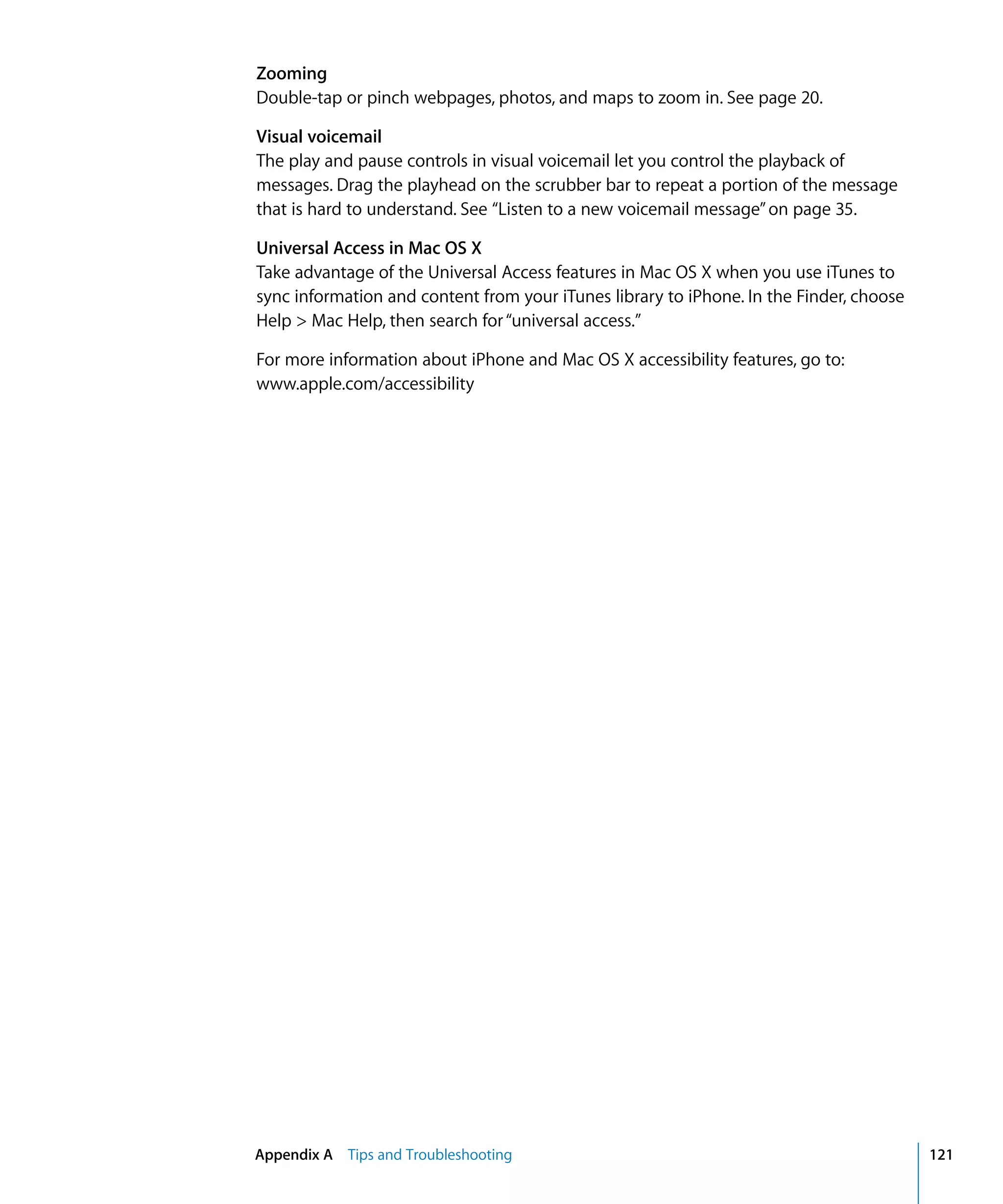 Appendix A Tips and Troubleshooting 121
Zooming
Double-tap or pinch webpages, photos, and maps to zoom in. See page 20.
Visual voicemail
The play and pause controls in visual voicemail let you control the playback of
messages. Drag the playhead on the scrubber bar to repeat a portion of the message
that is hard to understand. See “Listen to a new voicemail message”on page 35.
Universal Access in Mac OS X
Take advantage of the Universal Access features in Mac OS X when you use iTunes to
sync information and content from your iTunes library to iPhone. In the Finder, choose
Help > Mac Help, then search for“universal access.”
For more information about iPhone and Mac OS X accessibility features, go to:
www.apple.com/accessibility
 