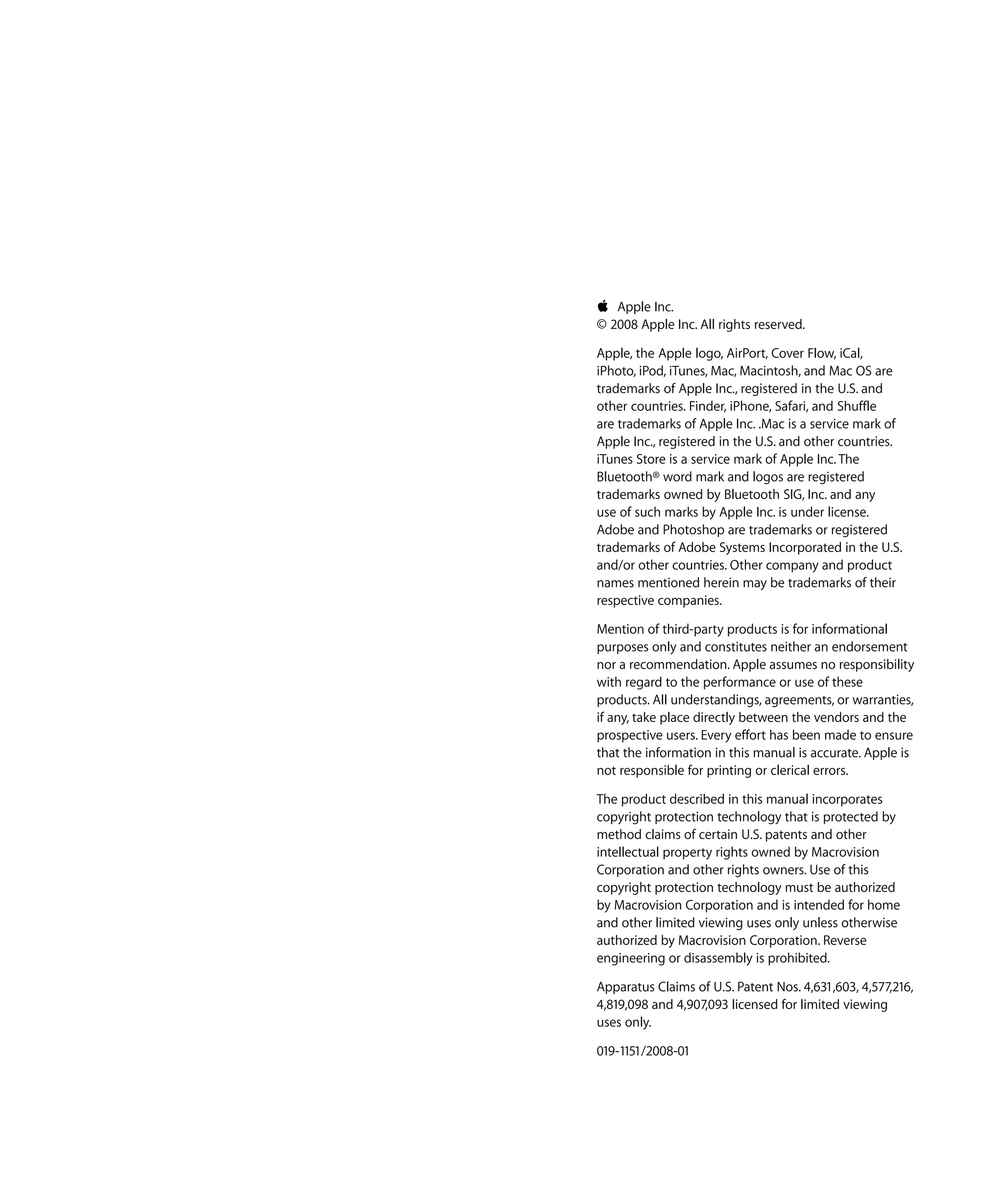 K Apple Inc.

© 2008 Apple Inc. All rights reserved.

Apple, the Apple logo, AirPort, Cover Flow, iCal,

iPhoto, iPod, iTunes, Mac, Macintosh, and Mac OS are 

trademarks of Apple Inc., registered in the U.S. and 

other countries. Finder, iPhone, Safari, and Shuffle 

are trademarks of Apple Inc. .Mac is a service mark of 

Apple Inc., registered in the U.S. and other countries.

iTunes Store is a service mark of Apple Inc. The 

Bluetooth® word mark and logos are registered 

trademarks owned by Bluetooth SIG, Inc. and any 

use of such marks by Apple Inc. is under license.

Adobe and Photoshop are trademarks or registered 

trademarks of Adobe Systems Incorporated in the U.S.

and/or other countries. Other company and product 

names mentioned herein may be trademarks of their 

respective companies.

Mention of third-party products is for informational 

purposes only and constitutes neither an endorsement 

nor a recommendation. Apple assumes no responsibility 

with regard to the performance or use of these 

products. All understandings, agreements, or warranties,

if any, take place directly between the vendors and the 

prospective users. Every effort has been made to ensure 

that the information in this manual is accurate. Apple is 

not responsible for printing or clerical errors.

The product described in this manual incorporates 

copyright protection technology that is protected by 

method claims of certain U.S. patents and other 

intellectual property rights owned by Macrovision 

Corporation and other rights owners. Use of this 

copyright protection technology must be authorized 

by Macrovision Corporation and is intended for home 

and other limited viewing uses only unless otherwise 

authorized by Macrovision Corporation. Reverse 

engineering or disassembly is prohibited.

Apparatus Claims of U.S. Patent Nos. 4,631,603, 4,577,216,

4,819,098 and 4,907,093 licensed for limited viewing 

uses only.

019-1151/2008-01

 